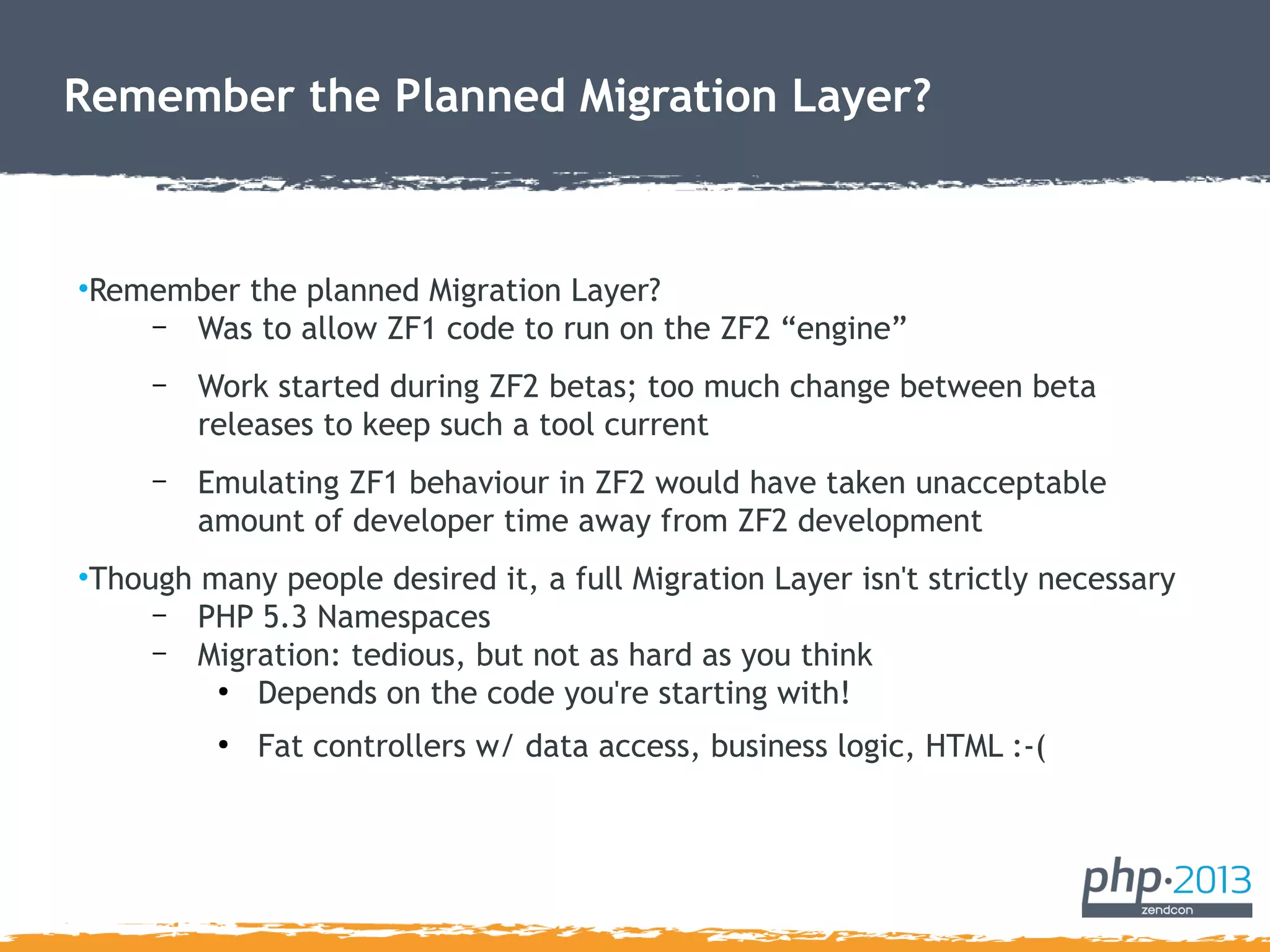 Remember the Planned Migration Layer?
•Remember the planned Migration Layer?
– Was to allow ZF1 code to run on the ZF2 “engine”
– Work started during ZF2 betas; too much change between beta
releases to keep such a tool current
– Emulating ZF1 behaviour in ZF2 would have taken unacceptable
amount of developer time away from ZF2 development
•Though many people desired it, a full Migration Layer isn't strictly necessary
– PHP 5.3 Namespaces
– Migration: tedious, but not as hard as you think
●
Depends on the code you're starting with!
●
Fat controllers w/ data access, business logic, HTML :-(
 