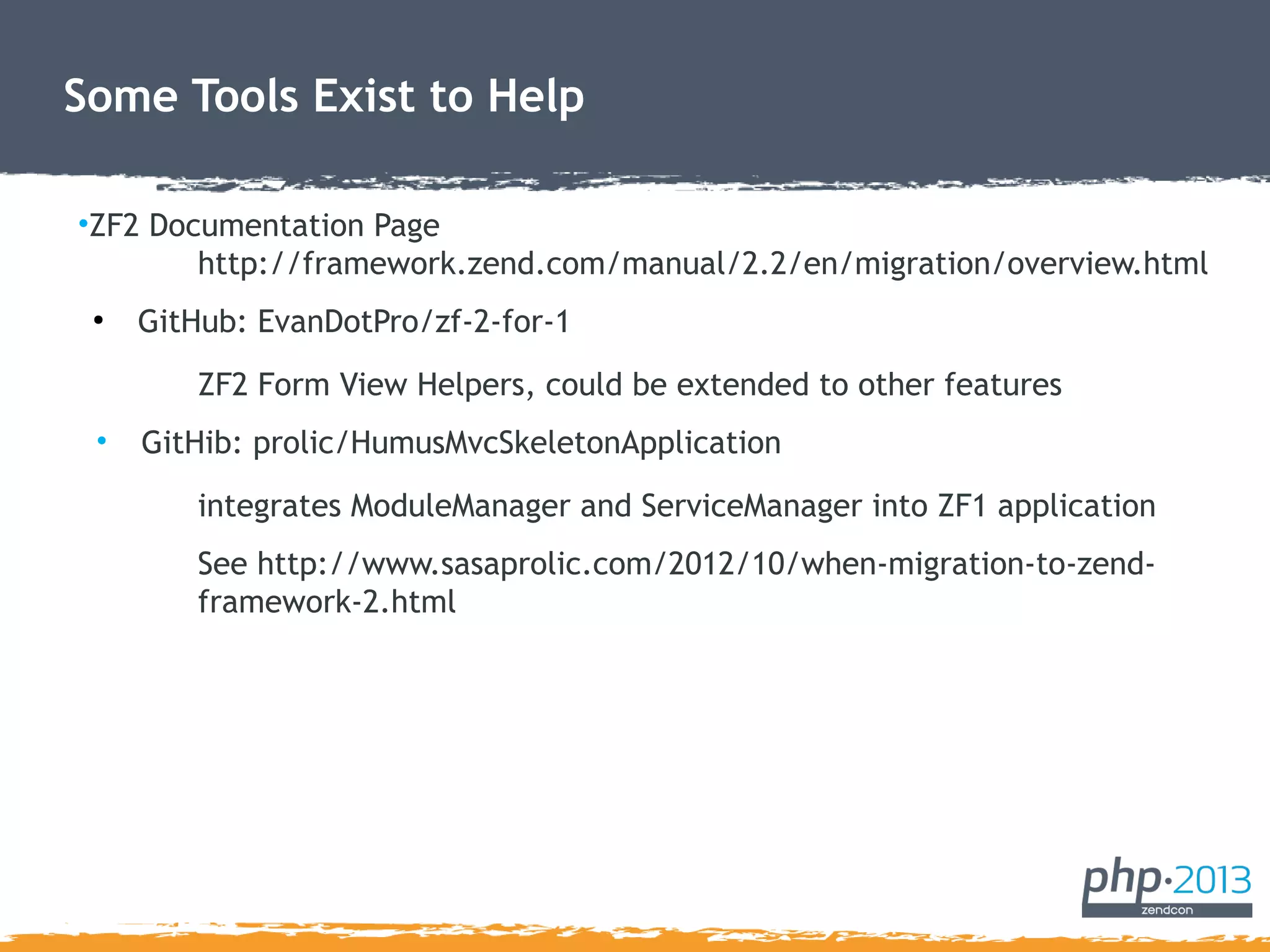 Some Tools Exist to Help
•ZF2 Documentation Page
http://framework.zend.com/manual/2.2/en/migration/overview.html
●
GitHub: EvanDotPro/zf-2-for-1
ZF2 Form View Helpers, could be extended to other features
• GitHib: prolic/HumusMvcSkeletonApplication
integrates ModuleManager and ServiceManager into ZF1 application
See http://www.sasaprolic.com/2012/10/when-migration-to-zend-
framework-2.html
 