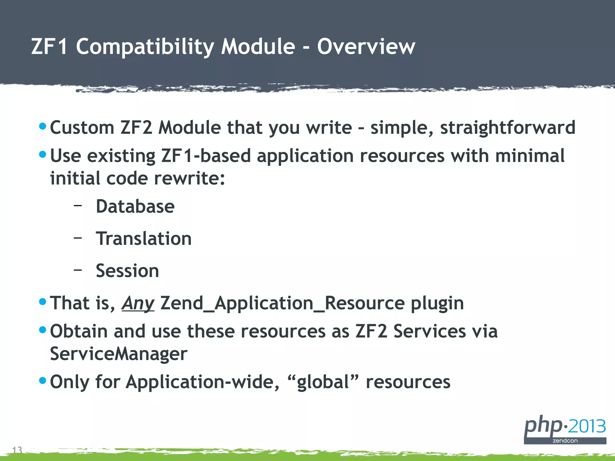 13
ZF1 Compatibility Module - Overview
•Custom ZF2 Module that you write – simple, straightforward
•Use existing ZF1-based application resources with minimal
initial code rewrite:
– Database
– Translation
– Session
•That is, Any Zend_Application_Resource plugin
•Obtain and use these resources as ZF2 Services via
ServiceManager
•Only for Application-wide, “global” resources
 