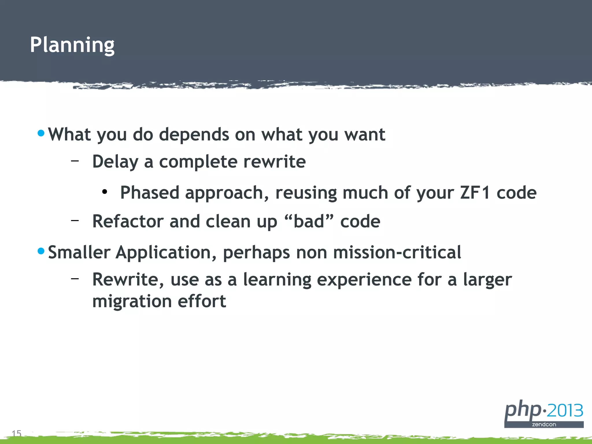 15
•What you do depends on what you want
– Delay a complete rewrite
●
Phased approach, reusing much of your ZF1 code
– Refactor and clean up “bad” code
•Smaller Application, perhaps non mission-critical
– Rewrite, use as a learning experience for a larger
migration effort
Planning
 