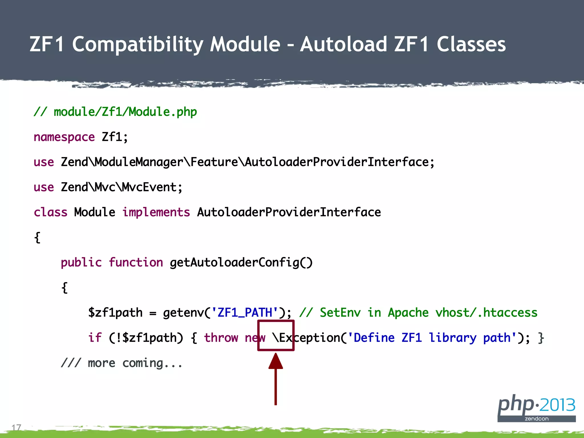 17
// module/Zf1/Module.php
namespace Zf1;
use ZendModuleManagerFeatureAutoloaderProviderInterface;
use ZendMvcMvcEvent;
class Module implements AutoloaderProviderInterface
{
public function getAutoloaderConfig()
{
$zf1path = getenv('ZF1_PATH'); // SetEnv in Apache vhost/.htaccess
if (!$zf1path) { throw new Exception('Define ZF1 library path'); }
/// more coming...
ZF1 Compatibility Module – Autoload ZF1 Classes
 