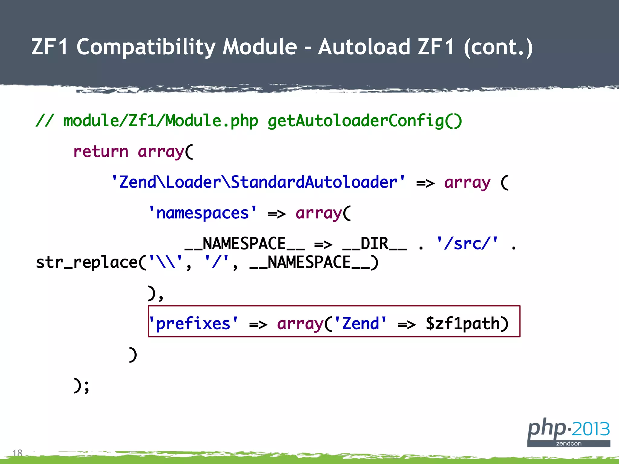 18
// module/Zf1/Module.php getAutoloaderConfig()
return array(
'ZendLoaderStandardAutoloader' => array (
'namespaces' => array(
__NAMESPACE__ => __DIR__ . '/src/' .
str_replace('', '/', __NAMESPACE__)
),
'prefixes' => array('Zend' => $zf1path)
)
);
ZF1 Compatibility Module – Autoload ZF1 (cont.)
 
