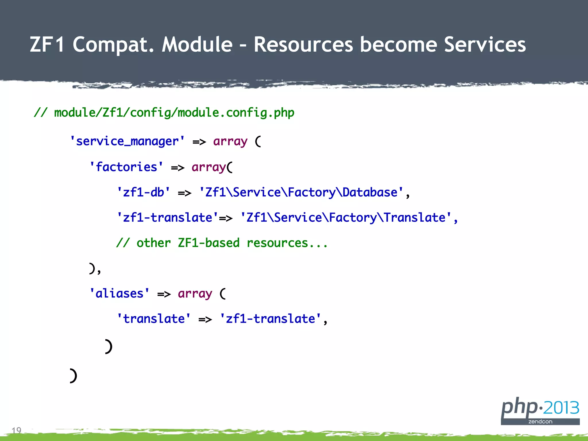 19
// module/Zf1/config/module.config.php
'service_manager' => array (
'factories' => array(
'zf1-db' => 'Zf1ServiceFactoryDatabase',
'zf1-translate'=> 'Zf1ServiceFactoryTranslate',
// other ZF1-based resources...
),
'aliases' => array (
'translate' => 'zf1-translate',
)
)
ZF1 Compat. Module – Resources become Services
 