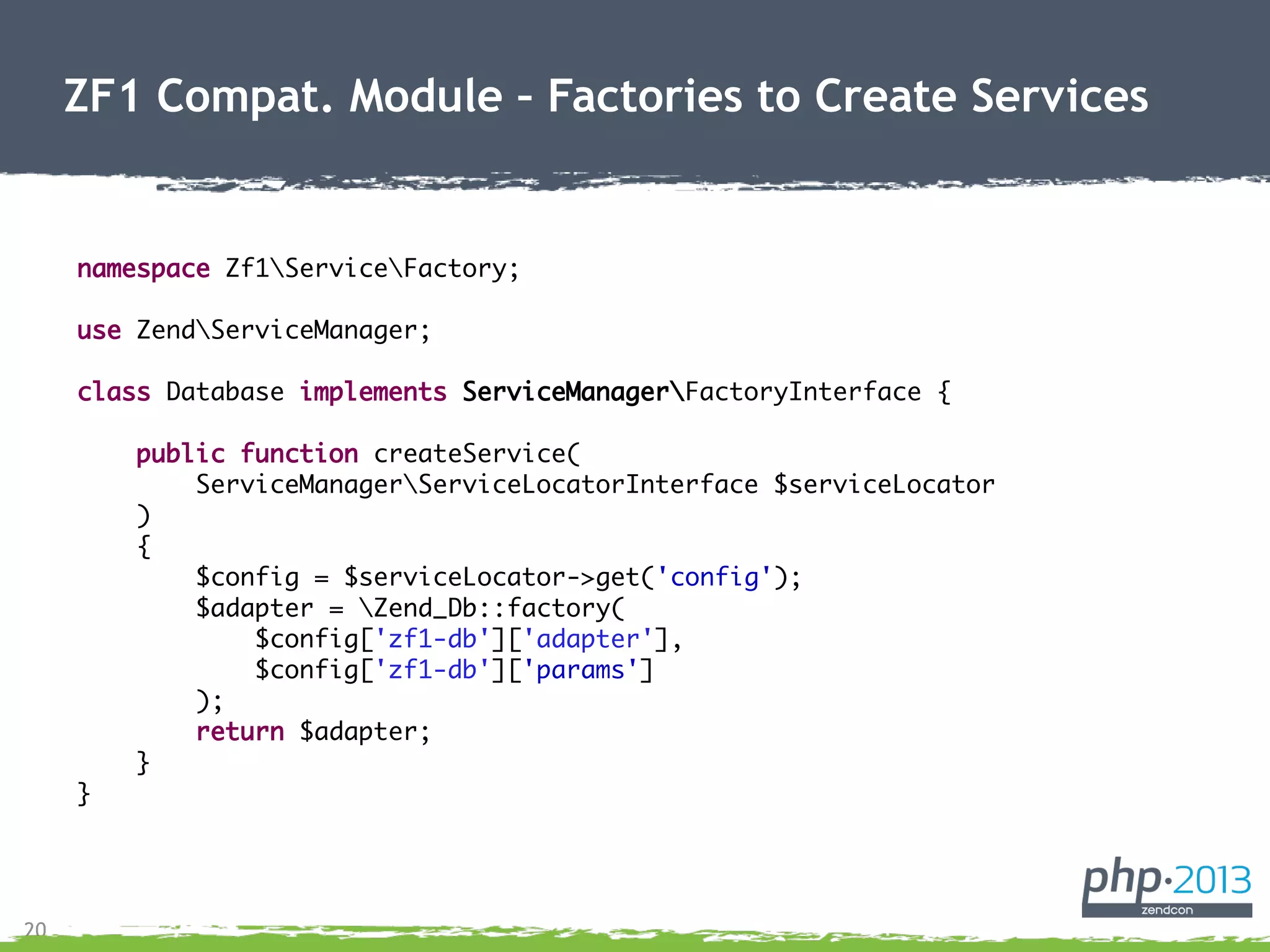 20
ZF1 Compat. Module – Factories to Create Services
namespace Zf1ServiceFactory;
use ZendServiceManager;
class Database implements ServiceManagerFactoryInterface {
public function createService(
ServiceManagerServiceLocatorInterface $serviceLocator
)
{
$config = $serviceLocator->get('config');
$adapter = Zend_Db::factory(
$config['zf1-db']['adapter'],
$config['zf1-db']['params']
);
return $adapter;
}
}
 