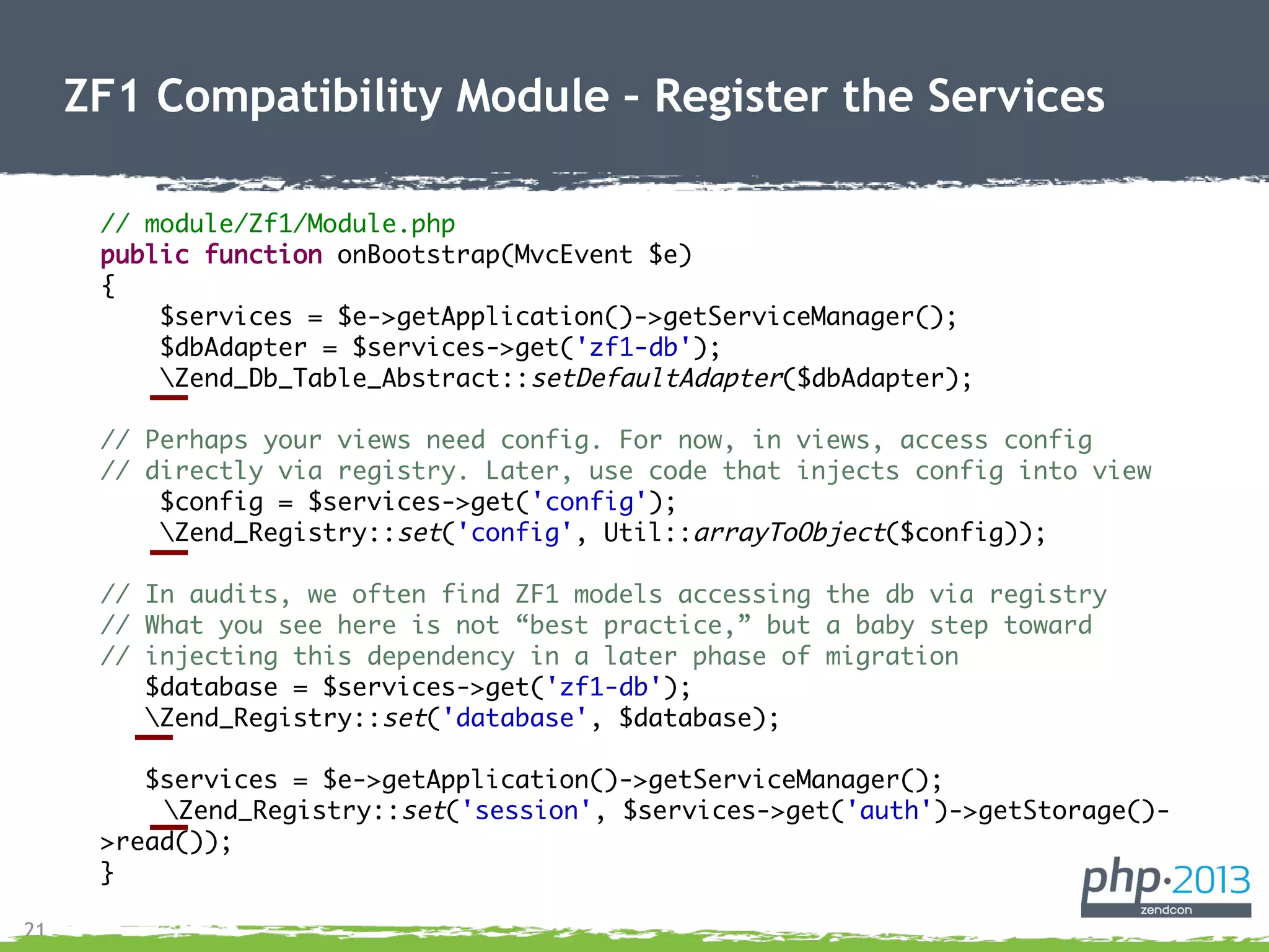 21
ZF1 Compatibility Module – Register the Services
// module/Zf1/Module.php
public function onBootstrap(MvcEvent $e)
{
$services = $e->getApplication()->getServiceManager();
$dbAdapter = $services->get('zf1-db');
Zend_Db_Table_Abstract::setDefaultAdapter($dbAdapter);
// Perhaps your views need config. For now, in views, access config
// directly via registry. Later, use code that injects config into view
$config = $services->get('config');
Zend_Registry::set('config', Util::arrayToObject($config));
// In audits, we often find ZF1 models accessing the db via registry
// What you see here is not “best practice,” but a baby step toward
// injecting this dependency in a later phase of migration
$database = $services->get('zf1-db');
Zend_Registry::set('database', $database);
$services = $e->getApplication()->getServiceManager();
Zend_Registry::set('session', $services->get('auth')->getStorage()-
>read());
}
 