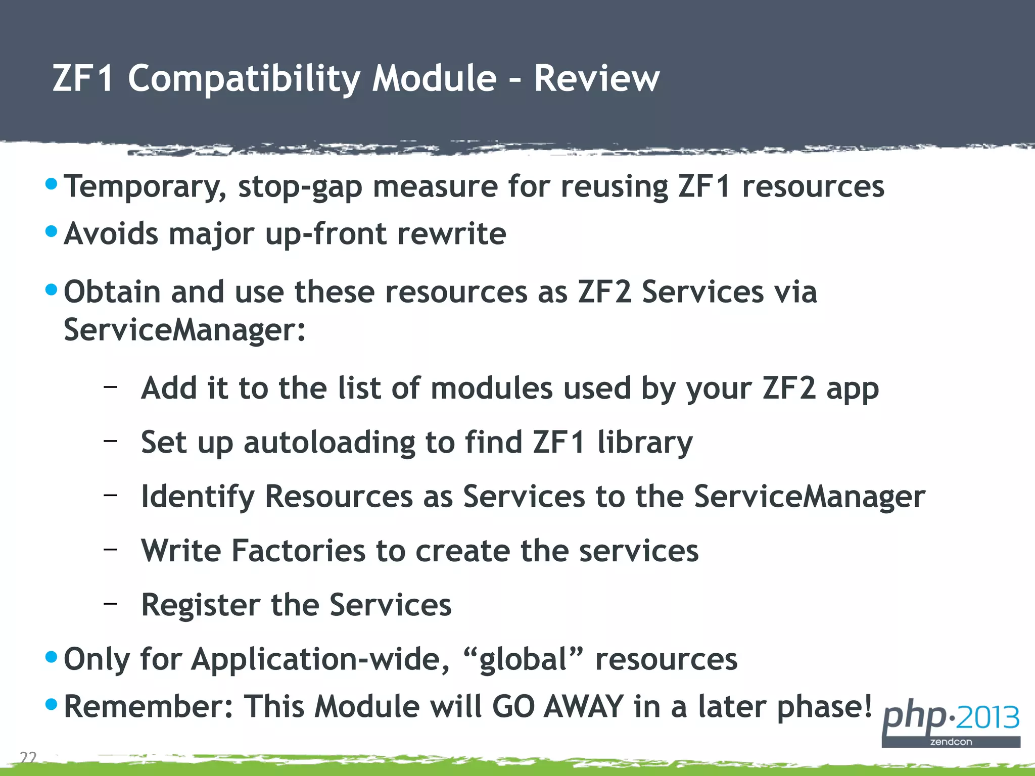 22
ZF1 Compatibility Module – Review
•Temporary, stop-gap measure for reusing ZF1 resources
•Avoids major up-front rewrite
•Obtain and use these resources as ZF2 Services via
ServiceManager:
– Add it to the list of modules used by your ZF2 app
– Set up autoloading to find ZF1 library
– Identify Resources as Services to the ServiceManager
– Write Factories to create the services
– Register the Services
•Only for Application-wide, “global” resources
•Remember: This Module will GO AWAY in a later phase!
 