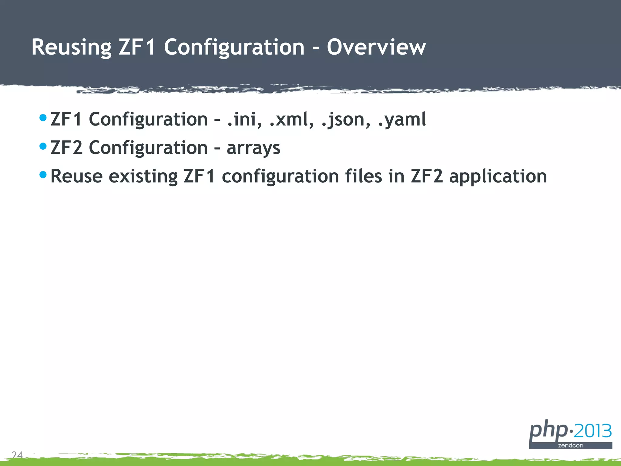 24
Reusing ZF1 Configuration - Overview
•ZF1 Configuration – .ini, .xml, .json, .yaml
•ZF2 Configuration – arrays
•Reuse existing ZF1 configuration files in ZF2 application
 