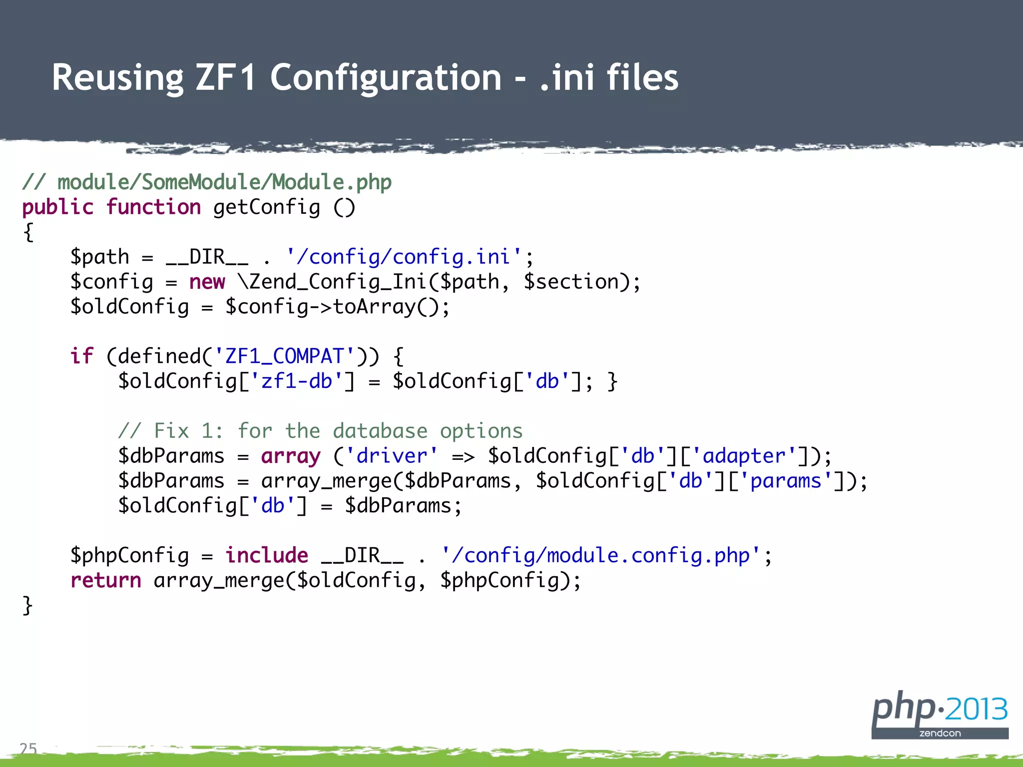 25
Reusing ZF1 Configuration - .ini files
// module/SomeModule/Module.php
public function getConfig ()
{
$path = __DIR__ . '/config/config.ini';
$config = new Zend_Config_Ini($path, $section);
$oldConfig = $config->toArray();
if (defined('ZF1_COMPAT')) {
$oldConfig['zf1-db'] = $oldConfig['db']; }
// Fix 1: for the database options
$dbParams = array ('driver' => $oldConfig['db']['adapter']);
$dbParams = array_merge($dbParams, $oldConfig['db']['params']);
$oldConfig['db'] = $dbParams;
$phpConfig = include __DIR__ . '/config/module.config.php';
return array_merge($oldConfig, $phpConfig);
}
 