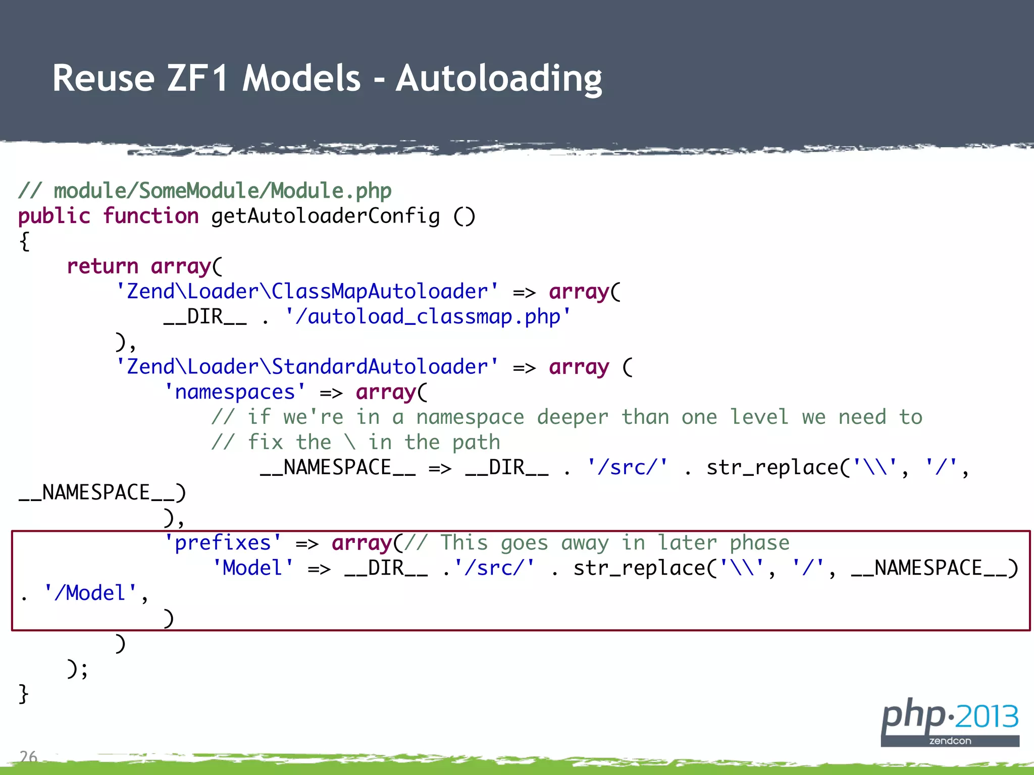 26
Reuse ZF1 Models - Autoloading
// module/SomeModule/Module.php
public function getAutoloaderConfig ()
{
return array(
'ZendLoaderClassMapAutoloader' => array(
__DIR__ . '/autoload_classmap.php'
),
'ZendLoaderStandardAutoloader' => array (
'namespaces' => array(
// if we're in a namespace deeper than one level we need to
// fix the  in the path
__NAMESPACE__ => __DIR__ . '/src/' . str_replace('', '/',
__NAMESPACE__)
),
'prefixes' => array(// This goes away in later phase
'Model' => __DIR__ .'/src/' . str_replace('', '/', __NAMESPACE__)
. '/Model',
)
)
);
}
 
