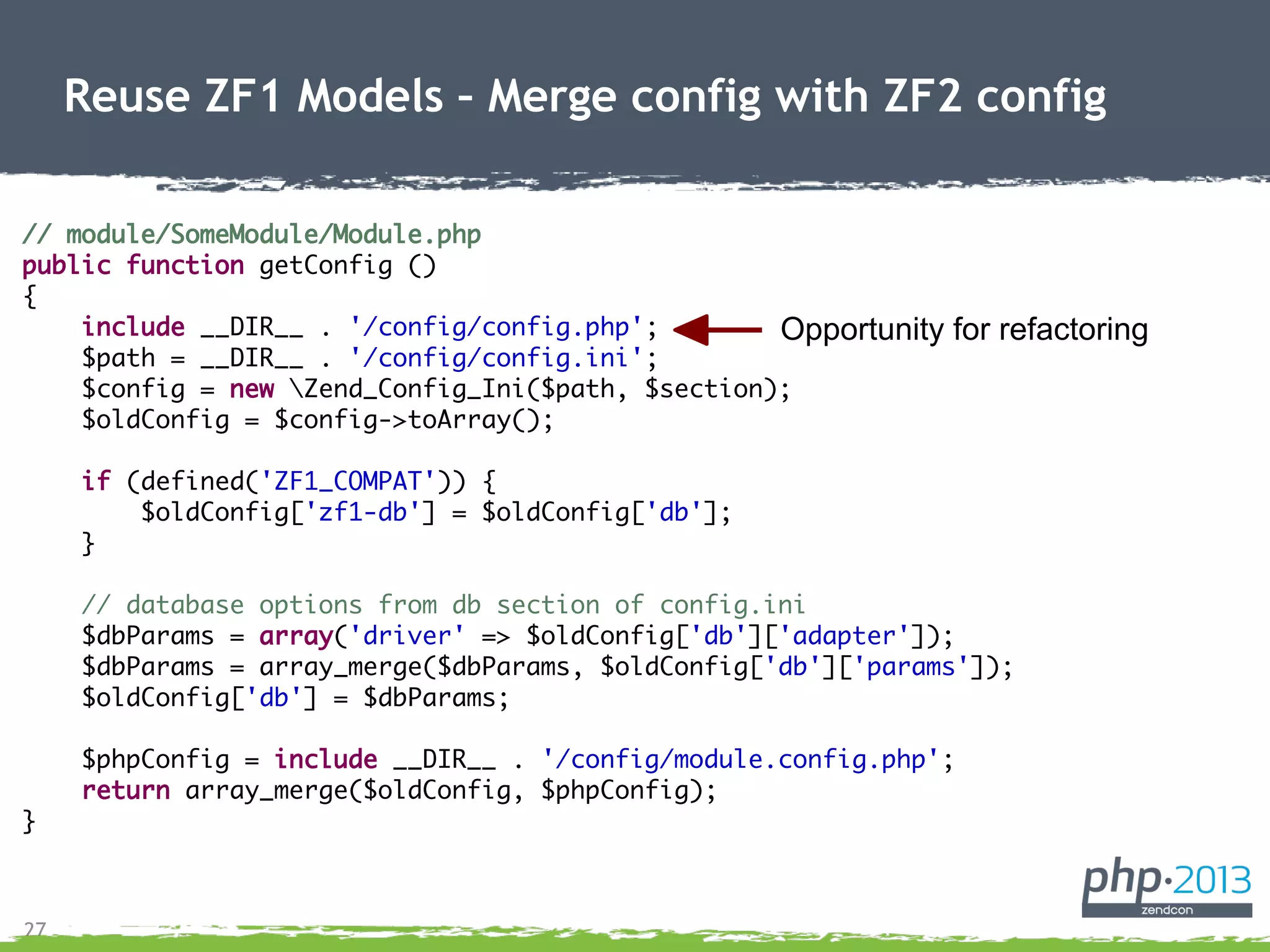 27
Reuse ZF1 Models – Merge config with ZF2 config
// module/SomeModule/Module.php
public function getConfig ()
{
include __DIR__ . '/config/config.php';
$path = __DIR__ . '/config/config.ini';
$config = new Zend_Config_Ini($path, $section);
$oldConfig = $config->toArray();
if (defined('ZF1_COMPAT')) {
$oldConfig['zf1-db'] = $oldConfig['db'];
}
// database options from db section of config.ini
$dbParams = array('driver' => $oldConfig['db']['adapter']);
$dbParams = array_merge($dbParams, $oldConfig['db']['params']);
$oldConfig['db'] = $dbParams;
$phpConfig = include __DIR__ . '/config/module.config.php';
return array_merge($oldConfig, $phpConfig);
}
Opportunity for refactoring
 