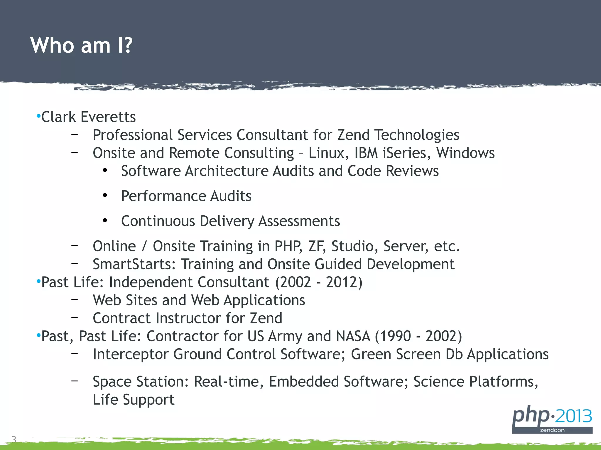 3
•Clark Everetts
– Professional Services Consultant for Zend Technologies
– Onsite and Remote Consulting – Linux, IBM iSeries, Windows
●
Software Architecture Audits and Code Reviews
●
Performance Audits
●
Continuous Delivery Assessments
– Online / Onsite Training in PHP, ZF, Studio, Server, etc.
– SmartStarts: Training and Onsite Guided Development
•Past Life: Independent Consultant (2002 - 2012)
– Web Sites and Web Applications
– Contract Instructor for Zend
•Past, Past Life: Contractor for US Army and NASA (1990 - 2002)
– Interceptor Ground Control Software; Green Screen Db Applications
– Space Station: Real-time, Embedded Software; Science Platforms,
Life Support
Who am I?
 