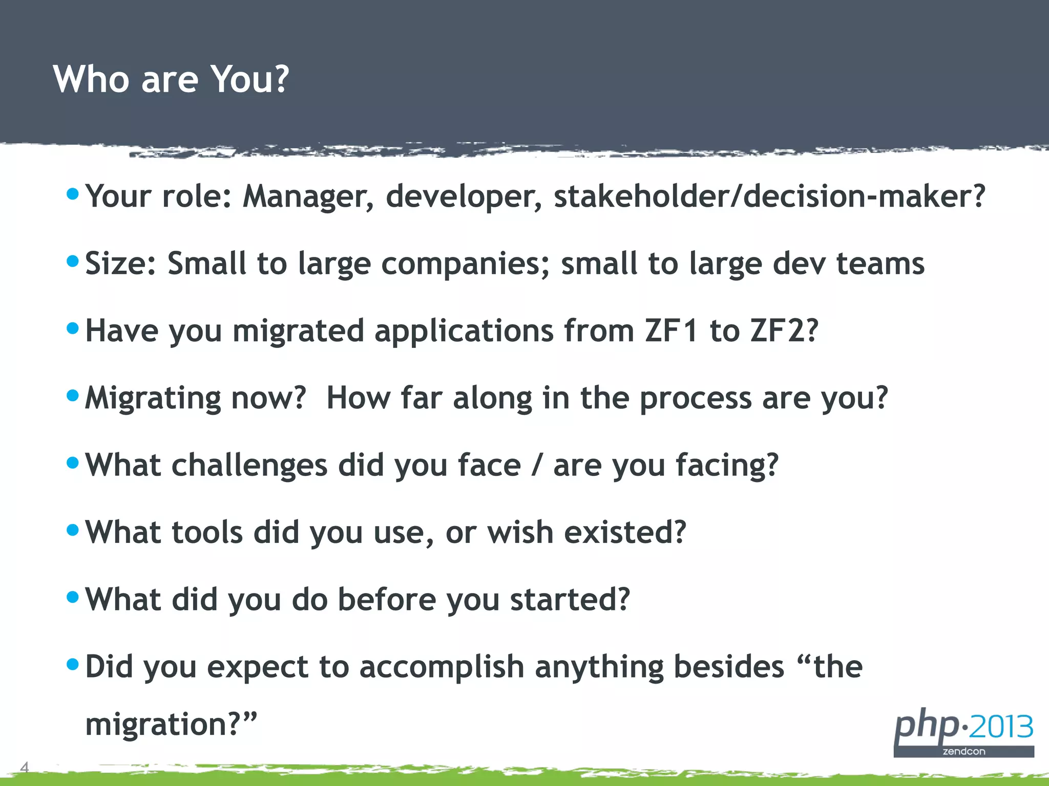4
•Your role: Manager, developer, stakeholder/decision-maker?
•Size: Small to large companies; small to large dev teams
•Have you migrated applications from ZF1 to ZF2?
•Migrating now? How far along in the process are you?
•What challenges did you face / are you facing?
•What tools did you use, or wish existed?
•What did you do before you started?
•Did you expect to accomplish anything besides “the
migration?”
Who are You?
 