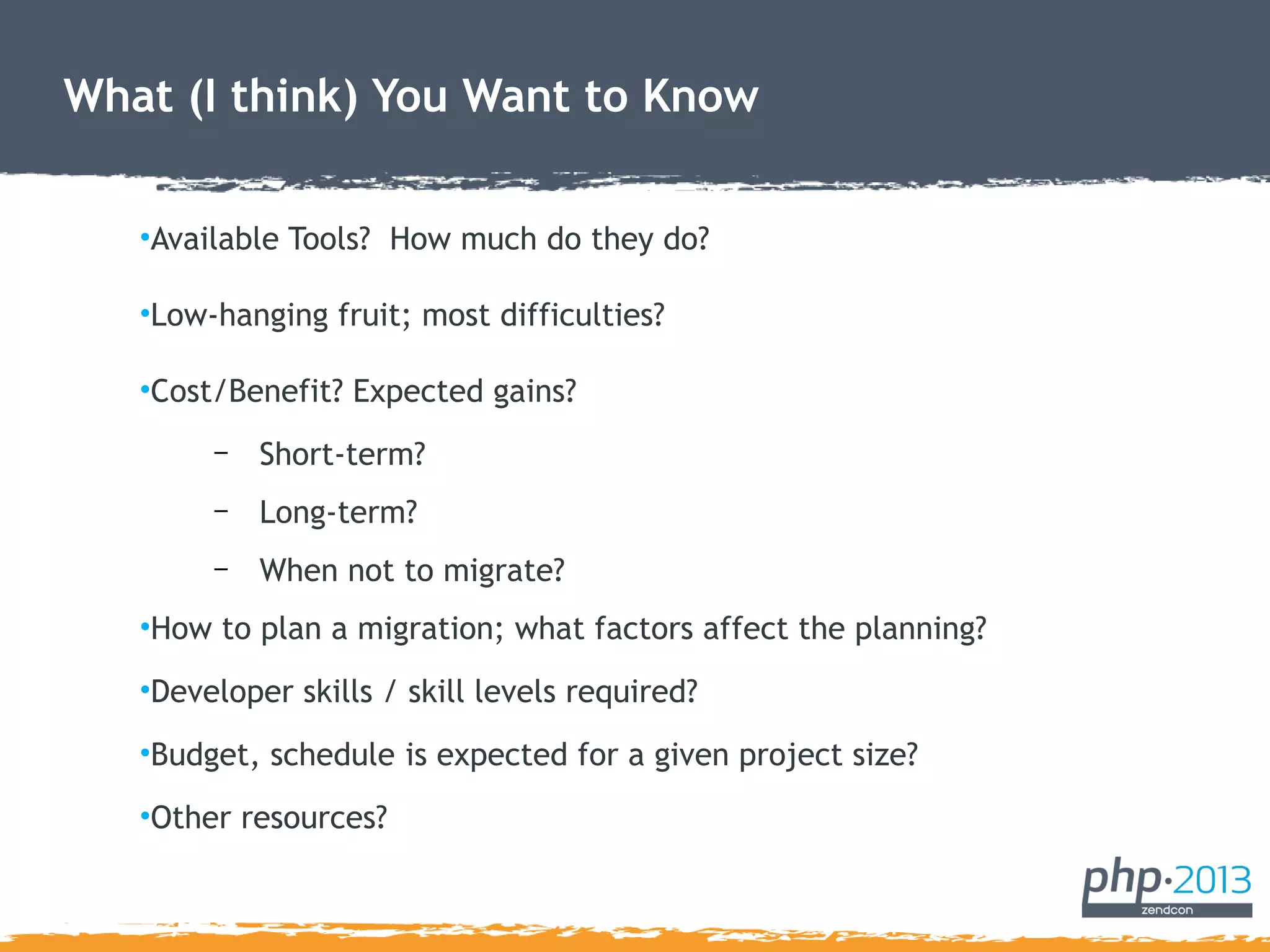 What (I think) You Want to Know
•Available Tools? How much do they do?
•Low-hanging fruit; most difficulties?
•Cost/Benefit? Expected gains?
– Short-term?
– Long-term?
– When not to migrate?
•How to plan a migration; what factors affect the planning?
•Developer skills / skill levels required?
•Budget, schedule is expected for a given project size?
•Other resources?
 