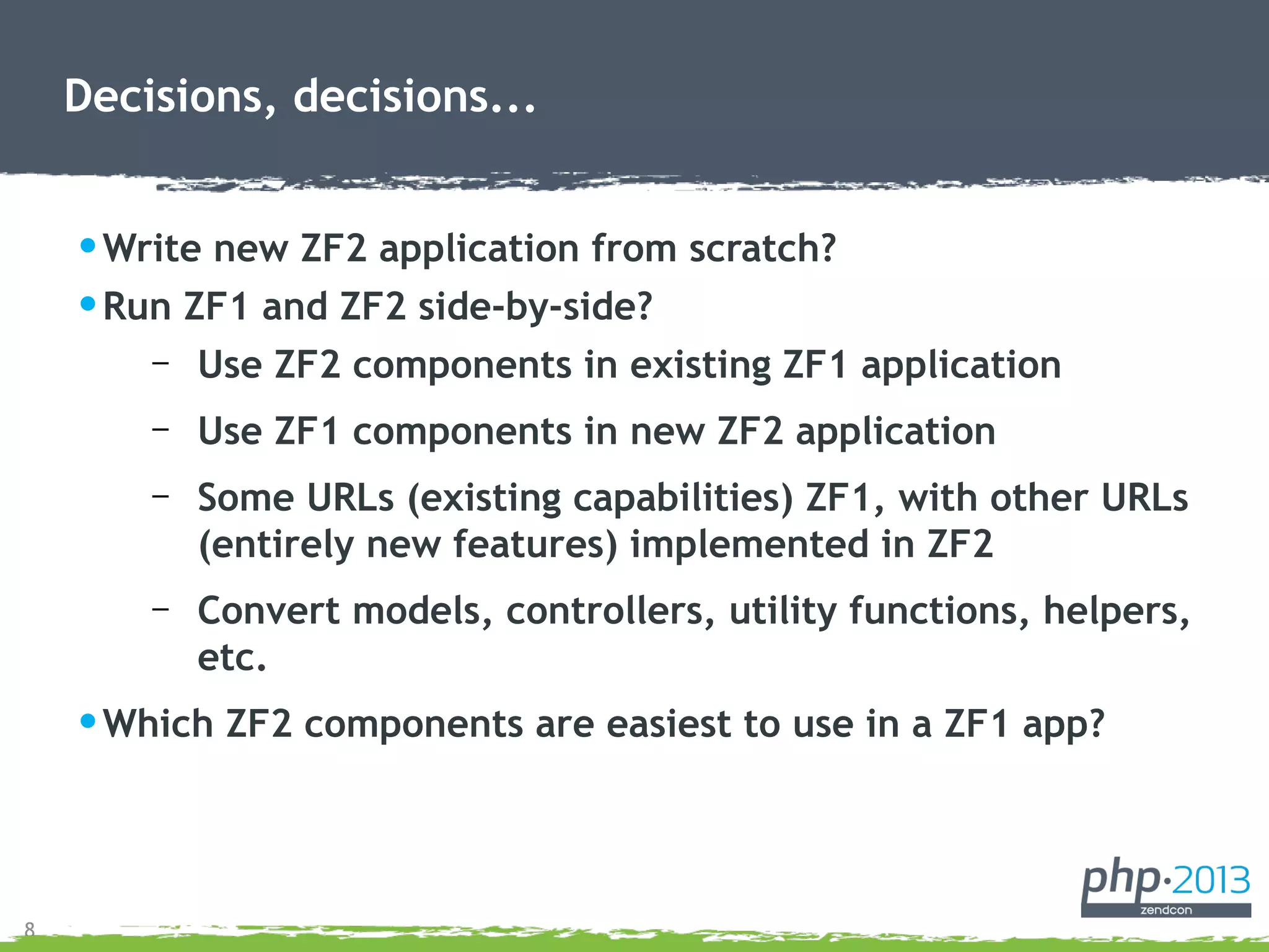 8
•Write new ZF2 application from scratch?
•Run ZF1 and ZF2 side-by-side?
– Use ZF2 components in existing ZF1 application
– Use ZF1 components in new ZF2 application
– Some URLs (existing capabilities) ZF1, with other URLs
(entirely new features) implemented in ZF2
– Convert models, controllers, utility functions, helpers,
etc.
•Which ZF2 components are easiest to use in a ZF1 app?
Decisions, decisions...
 