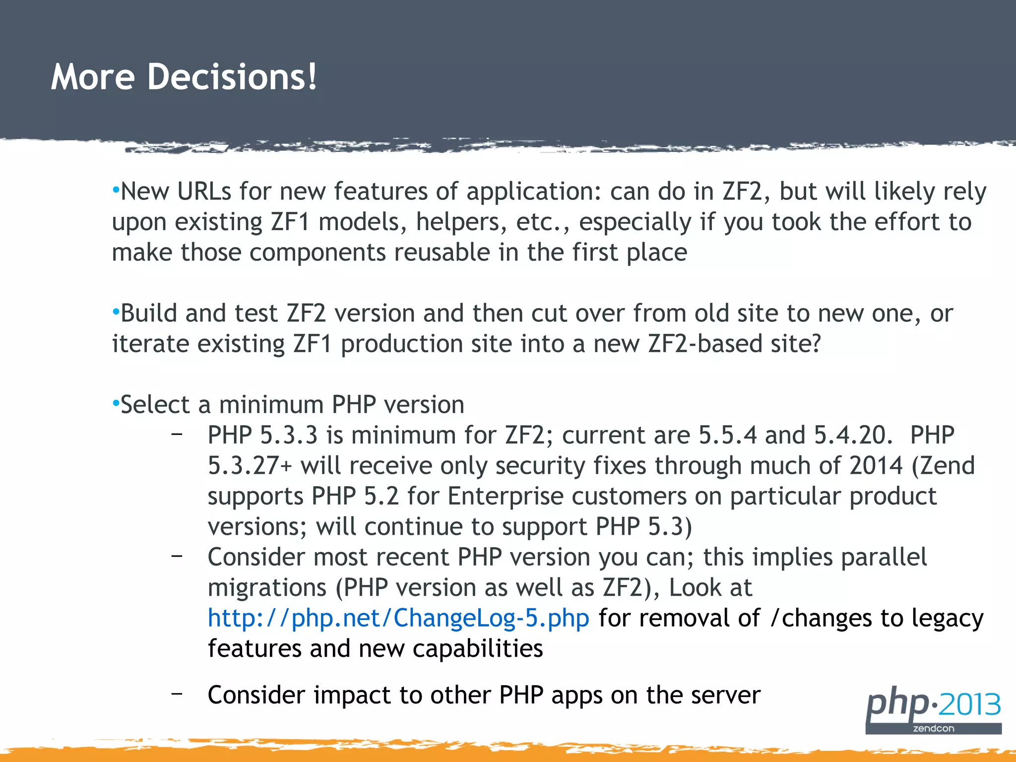 More Decisions!
•New URLs for new features of application: can do in ZF2, but will likely rely
upon existing ZF1 models, helpers, etc., especially if you took the effort to
make those components reusable in the first place
•Build and test ZF2 version and then cut over from old site to new one, or
iterate existing ZF1 production site into a new ZF2-based site?
•Select a minimum PHP version
– PHP 5.3.3 is minimum for ZF2; current are 5.5.4 and 5.4.20. PHP
5.3.27+ will receive only security fixes through much of 2014 (Zend
supports PHP 5.2 for Enterprise customers on particular product
versions; will continue to support PHP 5.3)
– Consider most recent PHP version you can; this implies parallel
migrations (PHP version as well as ZF2), Look at
http://php.net/ChangeLog-5.php for removal of /changes to legacy
features and new capabilities
– Consider impact to other PHP apps on the server
 
