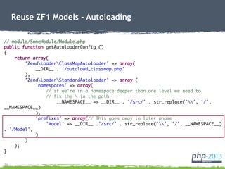 26
Reuse ZF1 Models - Autoloading
// module/SomeModule/Module.php
public function getAutoloaderConfig ()
{
return array(
'ZendLoaderClassMapAutoloader' => array(
__DIR__ . '/autoload_classmap.php'
),
'ZendLoaderStandardAutoloader' => array (
'namespaces' => array(
// if we're in a namespace deeper than one level we need to
// fix the  in the path
__NAMESPACE__ => __DIR__ . '/src/' . str_replace('', '/',
__NAMESPACE__)
),
'prefixes' => array(// This goes away in later phase
'Model' => __DIR__ .'/src/' . str_replace('', '/', __NAMESPACE__)
. '/Model',
)
)
);
}
 