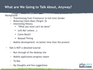 2
What are We Going to Talk About, Anyway?
•Background
– Transitioning from Freelancer to full-time Zender
– Reducing Client Base (Target: 0)
– Interesting History
●
“What you want can't be done”
●
Left Me! (whew...)
●
Came Back?!
●
Baaaad Timing
– Mobile-development: no better time than the present
• Talk is NOT a detailed tutorial
– Run-through of the desktop site
– Mobile application progress report
– To-Dos
– My thoughts and few suggestions
 