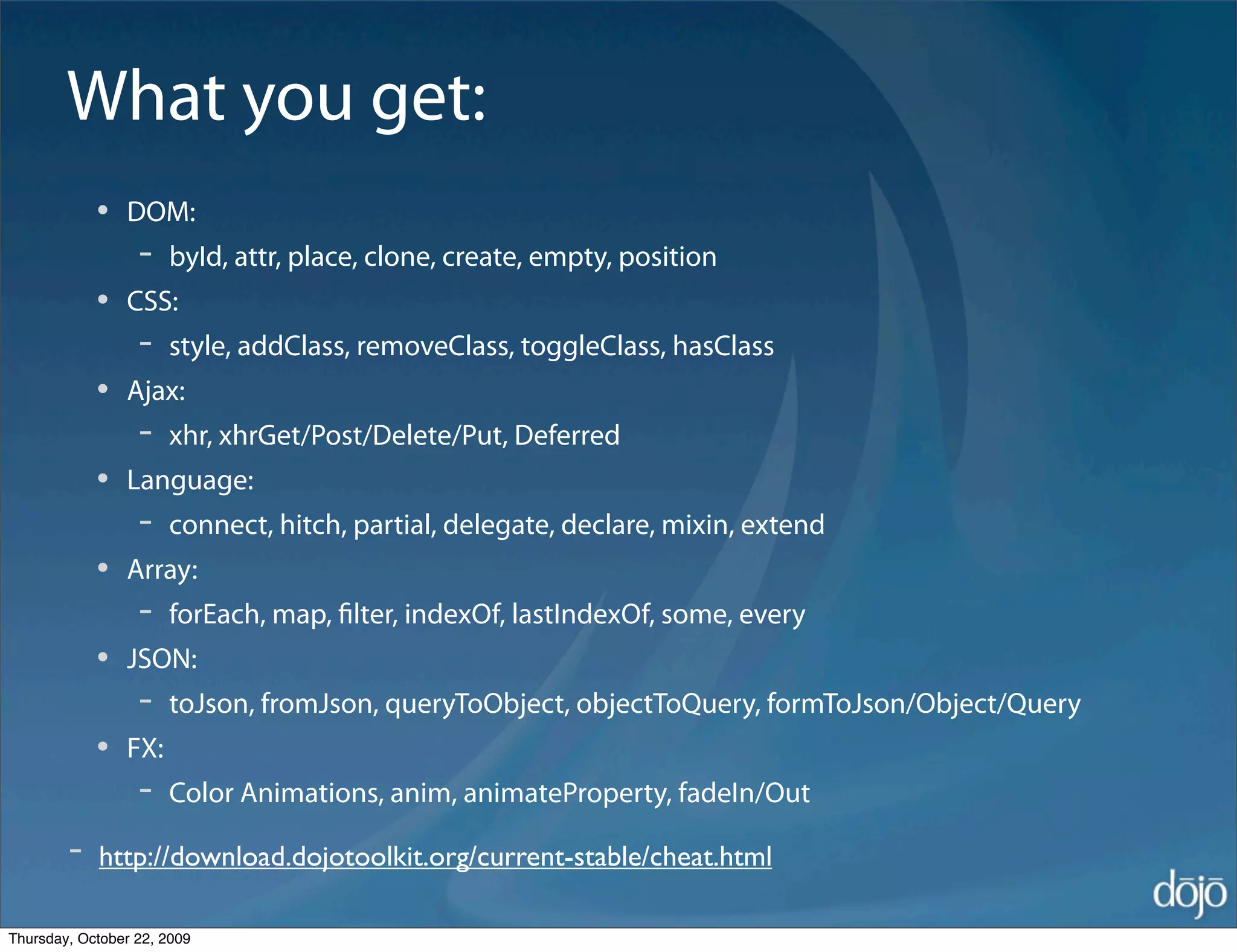What you get:
            •   DOM:
                  -   byId, attr, place, clone, create, empty, position
            •   CSS:
                  -   style, addClass, removeClass, toggleClass, hasClass
            •   Ajax:
                  -   xhr, xhrGet/Post/Delete/Put, Deferred
            •   Language:
                  -   connect, hitch, partial, delegate, declare, mixin, extend
            •   Array:
                  -   forEach, map, ﬁlter, indexOf, lastIndexOf, some, every
            •   JSON:
                  -   toJson, fromJson, queryToObject, objectToQuery, formToJson/Object/Query
            •   FX:
                  -   Color Animations, anim, animateProperty, fadeIn/Out

        -   http://download.dojotoolkit.org/current-stable/cheat.html

Thursday, October 22, 2009
 
