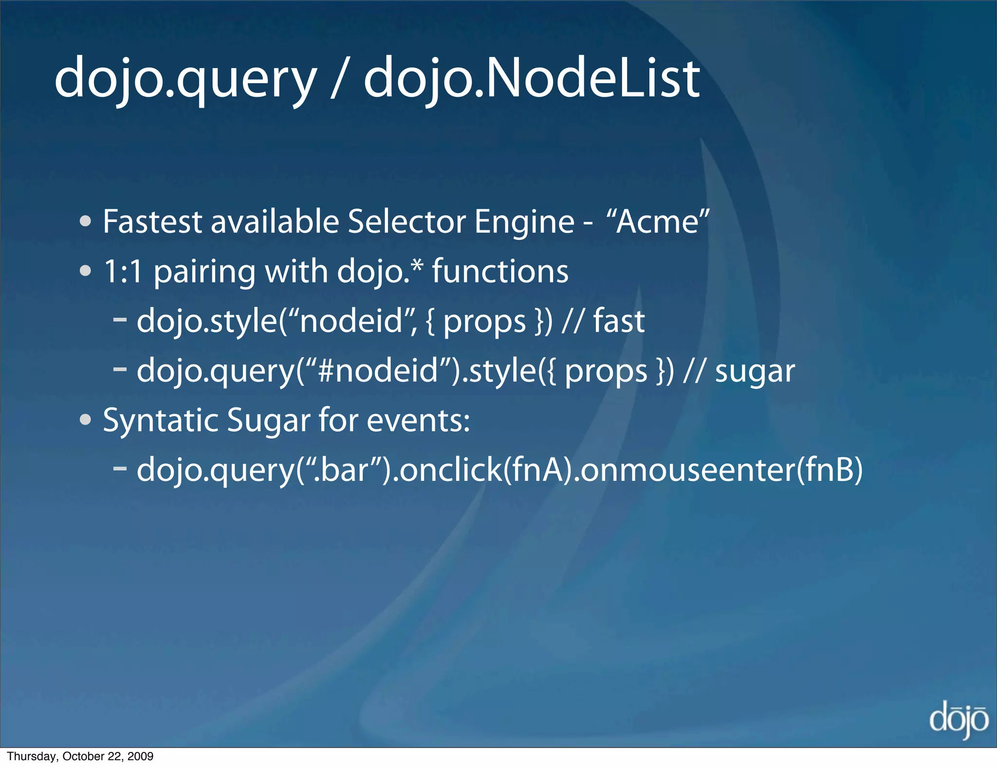 dojo.query / dojo.NodeList

            • Fastest available Selector Engine - “Acme”
            • 1:1 pairing with dojo.* functions
               - dojo.style(“nodeid”, { props }) // fast
               - dojo.query(“#nodeid”).style({ props }) // sugar
            • Syntatic Sugar for events:
               - dojo.query(“.bar”).onclick(fnA).onmouseenter(fnB)




Thursday, October 22, 2009
 