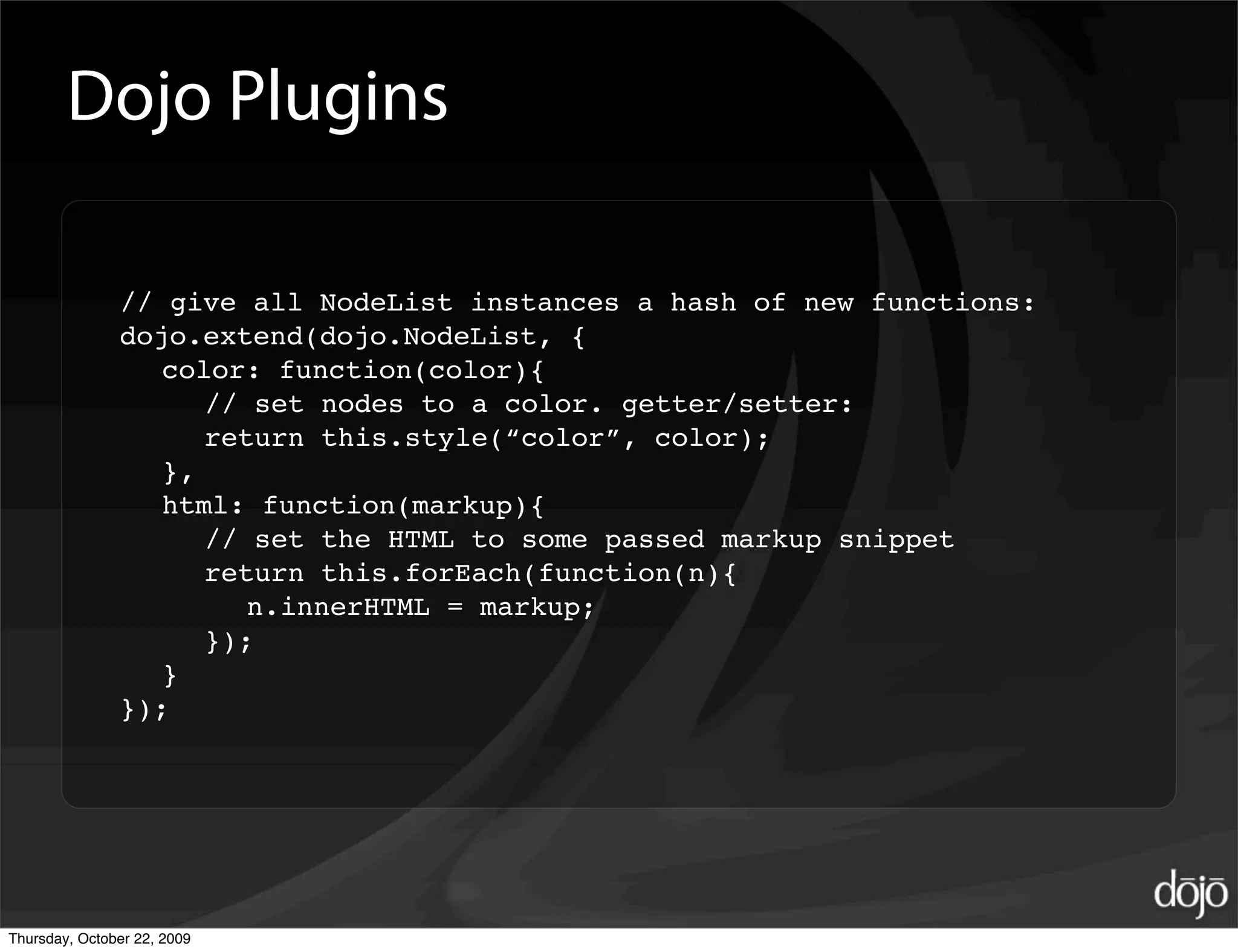 Dojo Plugins

               // give all NodeList instances a hash of new functions:
               dojo.extend(dojo.NodeList, {
                  color: function(color){
                     // set nodes to a color. getter/setter:
                     return this.style(“color”, color);
                  },
                  html: function(markup){
                     // set the HTML to some passed markup snippet
                     return this.forEach(function(n){
                        n.innerHTML = markup;
                     });
                  }
               });




Thursday, October 22, 2009
 