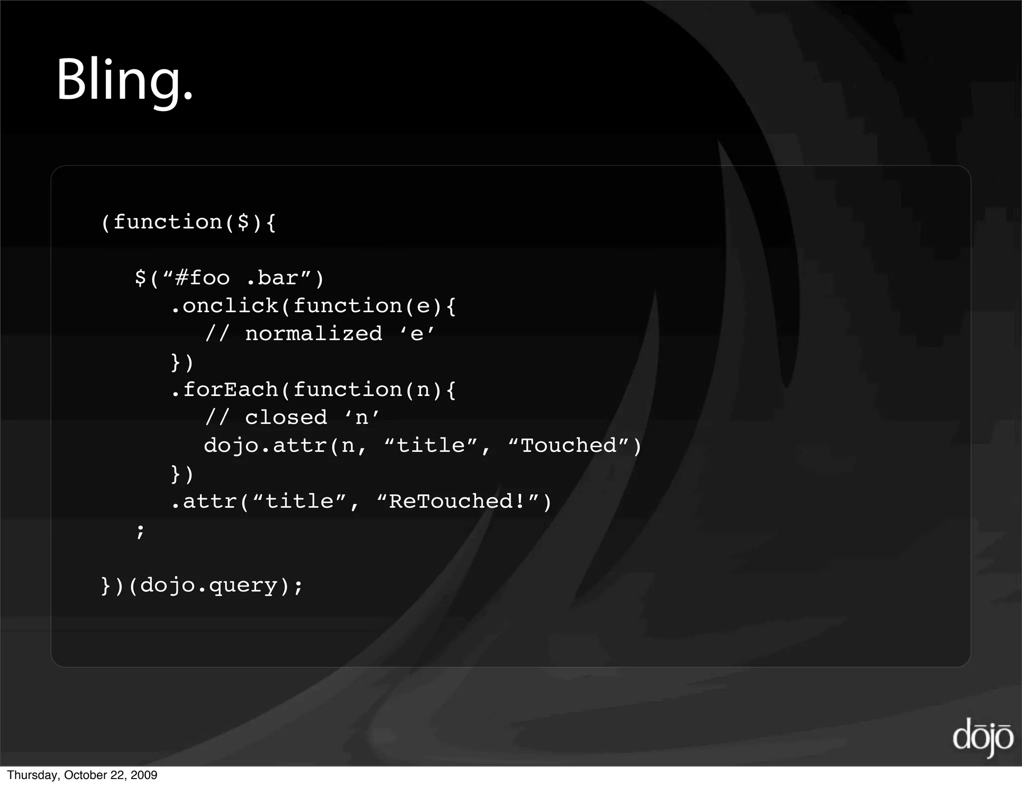 Bling.

               (function($){

                     $(“#foo .bar”)
                        .onclick(function(e){
                           // normalized ‘e’
                        })
                        .forEach(function(n){
                           // closed ‘n’
                           dojo.attr(n, “title”, “Touched”)
                        })
                        .attr(“title”, “ReTouched!”)
                     ;

               })(dojo.query);




Thursday, October 22, 2009
 