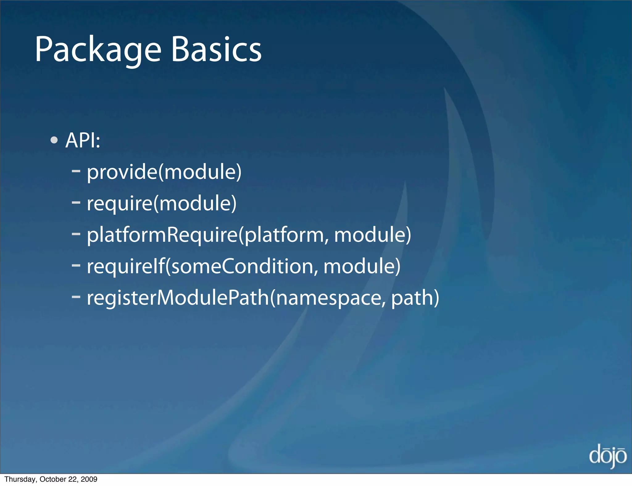 Package Basics

            • API:
              - provide(module)
              - require(module)
              - platformRequire(platform, module)
              - requireIf(someCondition, module)
              - registerModulePath(namespace, path)




Thursday, October 22, 2009
 