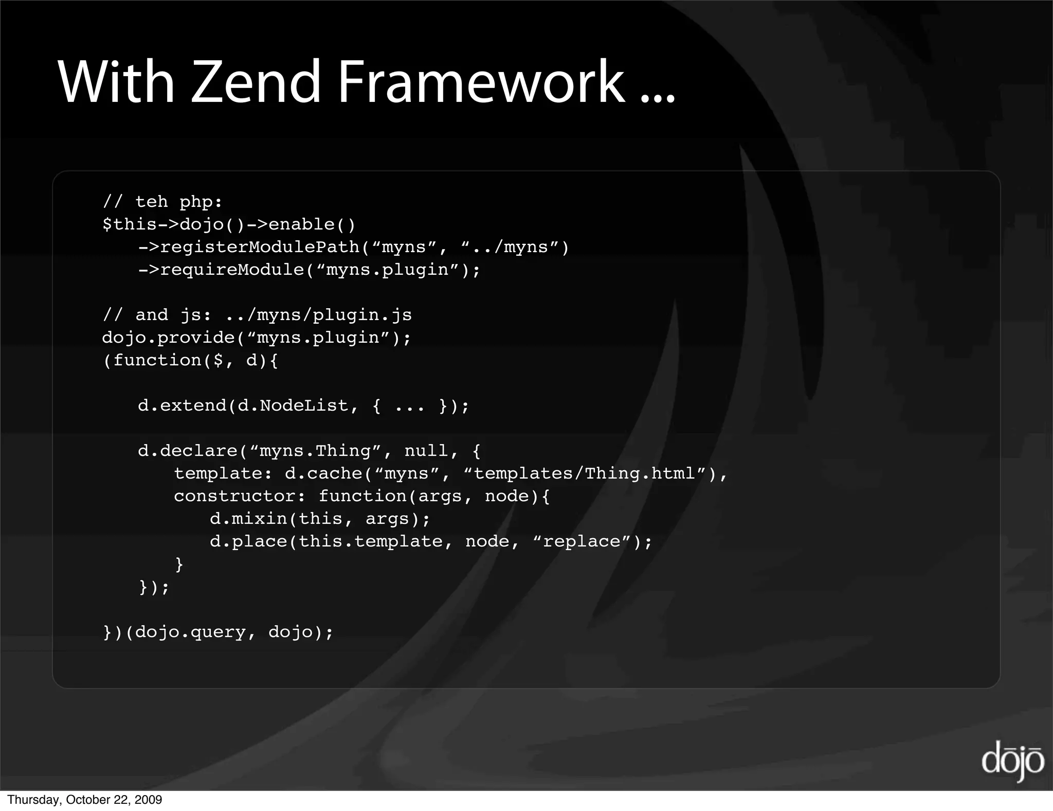 With Zend Framework ...
               // teh php:
               $this->dojo()->enable()
                  ->registerModulePath(“myns”, “../myns”)
                  ->requireModule(“myns.plugin”);

               // and js: ../myns/plugin.js
               dojo.provide(“myns.plugin”);
               (function($, d){

                     d.extend(d.NodeList, { ... });

                     d.declare(“myns.Thing”, null, {
                         template: d.cache(“myns”, “templates/Thing.html”),
                         constructor: function(args, node){
                            d.mixin(this, args);
                            d.place(this.template, node, “replace”);
                         }
                     });

               })(dojo.query, dojo);




Thursday, October 22, 2009
 