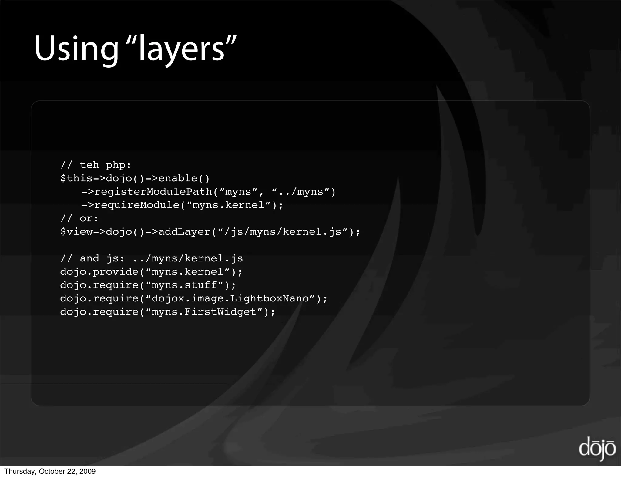 Using “layers”

               // teh php:
               $this->dojo()->enable()
                  ->registerModulePath(“myns”, “../myns”)
                  ->requireModule(“myns.kernel”);
               // or:
               $view->dojo()->addLayer(“/js/myns/kernel.js”);

               // and js: ../myns/kernel.js
               dojo.provide(“myns.kernel”);
               dojo.require(“myns.stuff”);
               dojo.require(“dojox.image.LightboxNano”);
               dojo.require(“myns.FirstWidget”);




Thursday, October 22, 2009
 