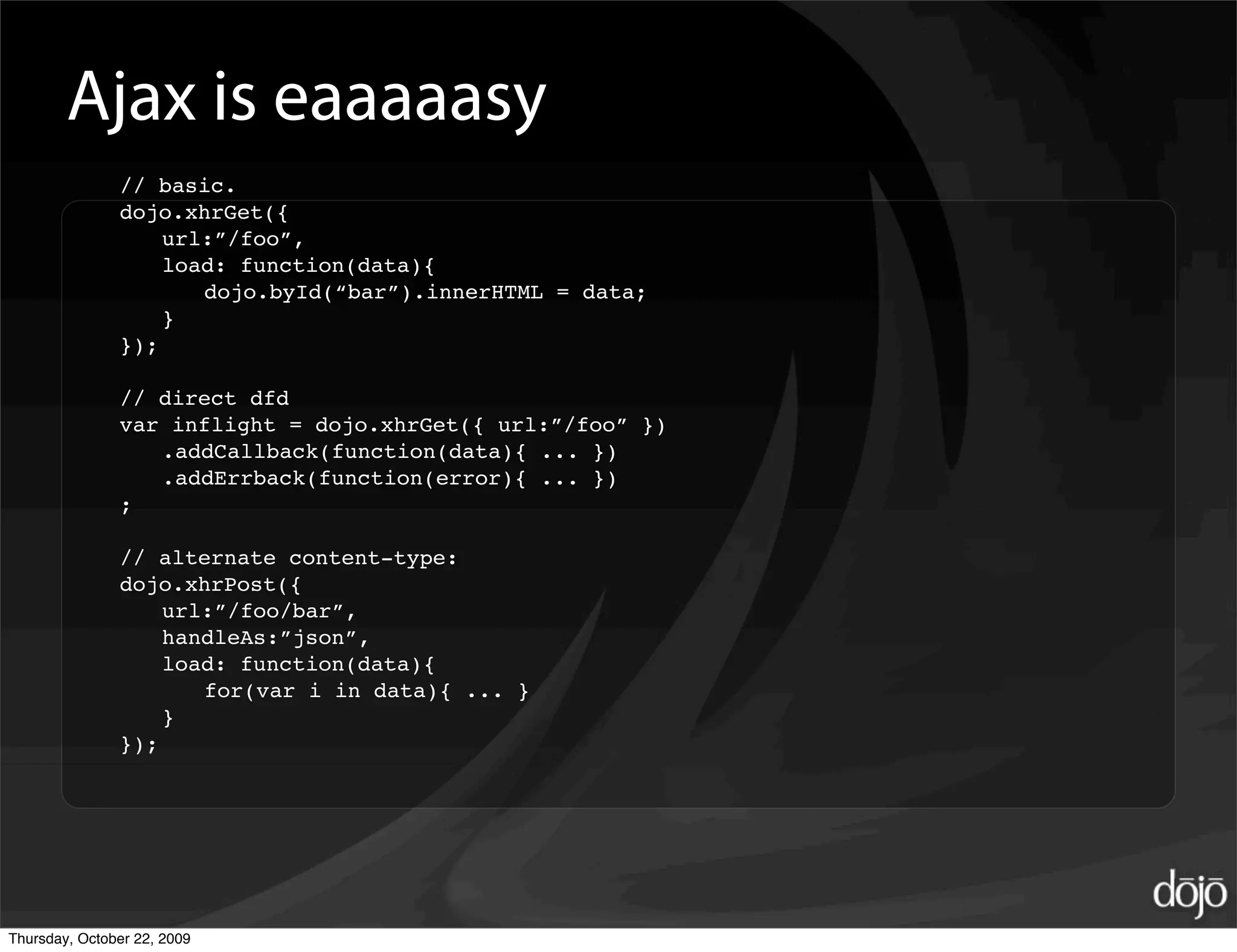 Ajax is eaaaaasy
               // basic.
               dojo.xhrGet({
                   url:”/foo”,
                   load: function(data){
                      dojo.byId(“bar”).innerHTML = data;
                   }
               });

               // direct dfd
               var inflight = dojo.xhrGet({ url:”/foo” })
                  .addCallback(function(data){ ... })
                  .addErrback(function(error){ ... })
               ;

               // alternate content-type:
               dojo.xhrPost({
                   url:”/foo/bar”,
                   handleAs:”json”,
                   load: function(data){
                      for(var i in data){ ... }
                   }
               });




Thursday, October 22, 2009
 
