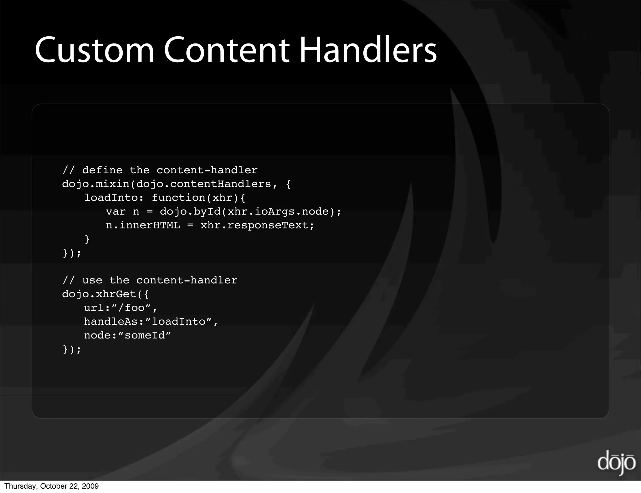 Custom Content Handlers

               // define the content-handler
               dojo.mixin(dojo.contentHandlers, {
                   loadInto: function(xhr){
                      var n = dojo.byId(xhr.ioArgs.node);
                      n.innerHTML = xhr.responseText;
                   }
               });

               // use the content-handler
               dojo.xhrGet({
                   url:”/foo”,
                   handleAs:”loadInto”,
                   node:”someId”
               });




Thursday, October 22, 2009
 