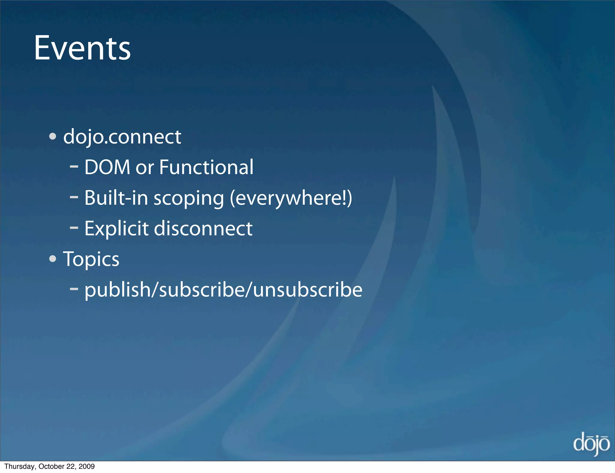 Events

            • dojo.connect
               - DOM or Functional
               - Built-in scoping (everywhere!)
               - Explicit disconnect
            • Topics
               - publish/subscribe/unsubscribe




Thursday, October 22, 2009
 