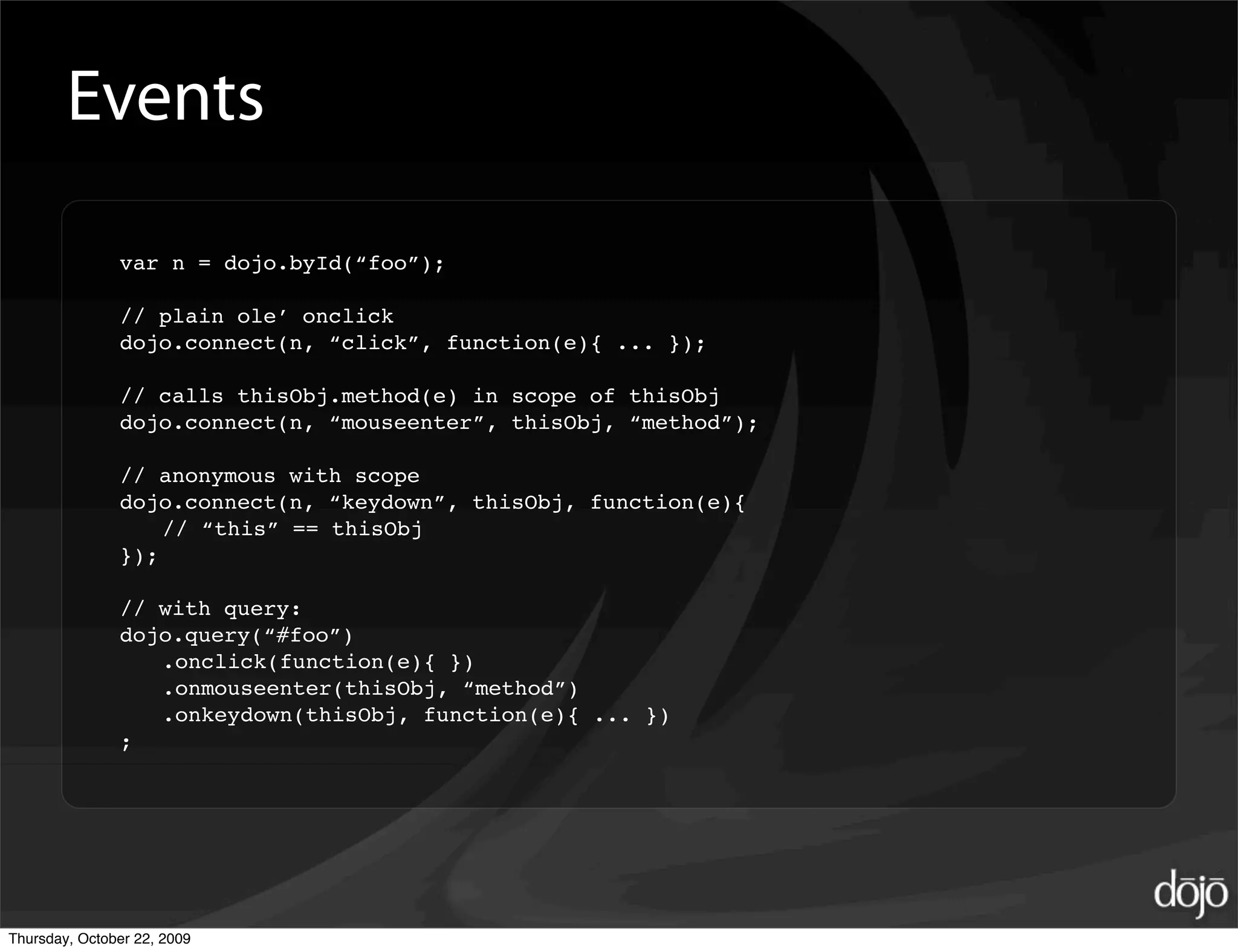 Events

               var n = dojo.byId(“foo”);

               // plain ole’ onclick
               dojo.connect(n, “click”, function(e){ ... });

               // calls thisObj.method(e) in scope of thisObj
               dojo.connect(n, “mouseenter”, thisObj, “method”);

               // anonymous with scope
               dojo.connect(n, “keydown”, thisObj, function(e){
                   // “this” == thisObj
               });

               // with query:
               dojo.query(“#foo”)
                  .onclick(function(e){ })
                  .onmouseenter(thisObj, “method”)
                  .onkeydown(thisObj, function(e){ ... })
               ;




Thursday, October 22, 2009
 
