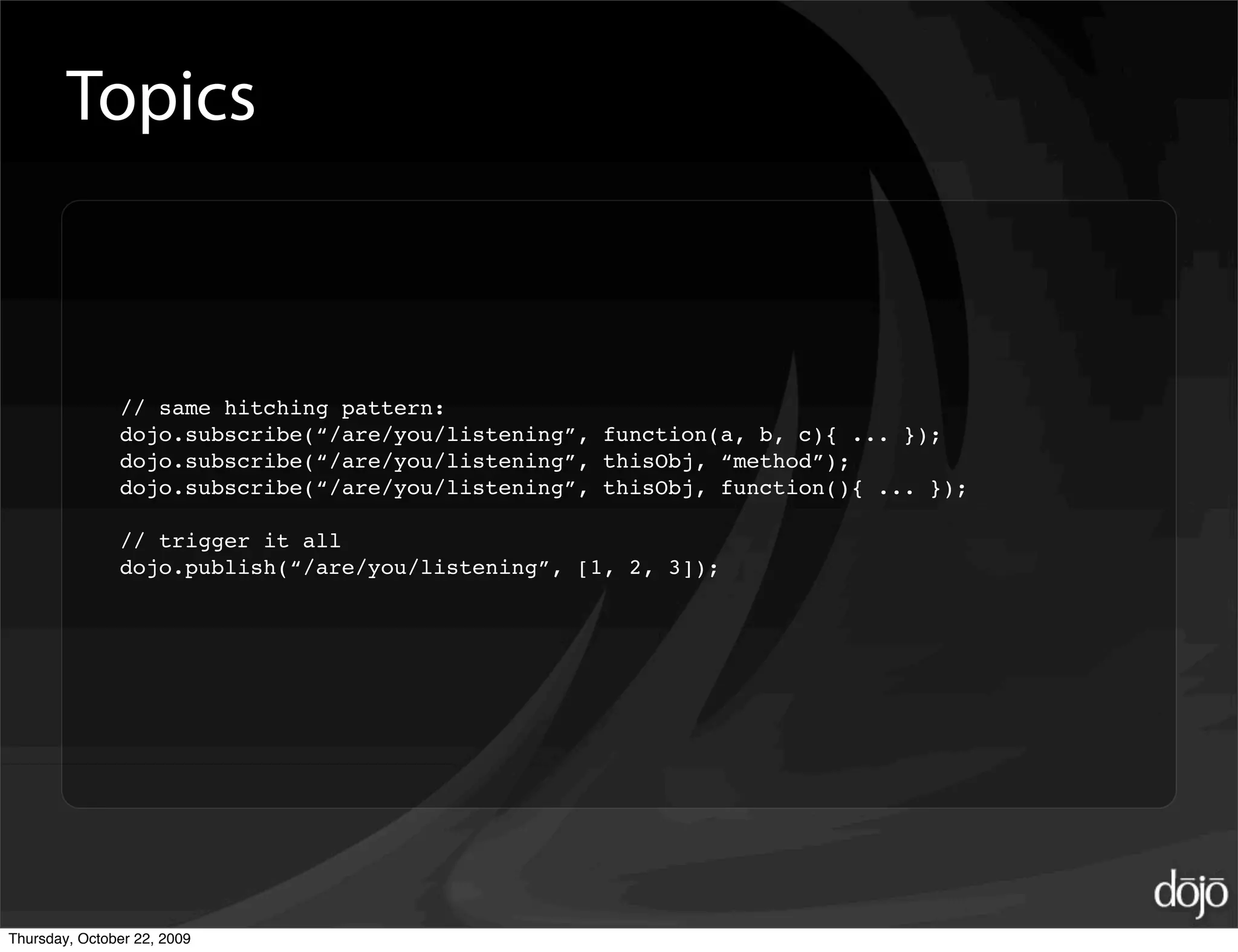 Topics



               // same hitching pattern:
               dojo.subscribe(“/are/you/listening”, function(a, b, c){ ... });
               dojo.subscribe(“/are/you/listening”, thisObj, “method”);
               dojo.subscribe(“/are/you/listening”, thisObj, function(){ ... });

               // trigger it all
               dojo.publish(“/are/you/listening”, [1, 2, 3]);




Thursday, October 22, 2009
 