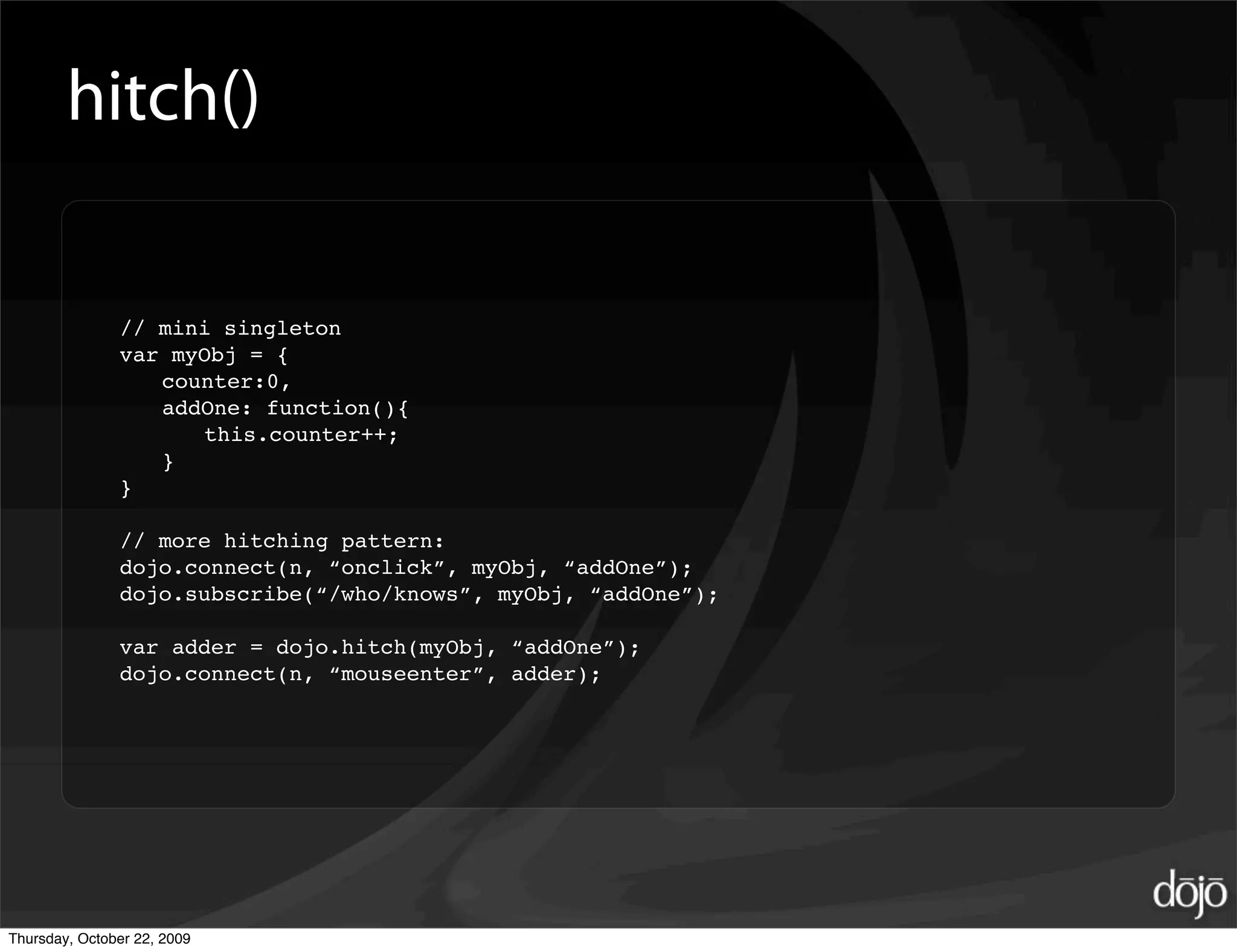 hitch()

               // mini singleton
               var myObj = {
                  counter:0,
                  addOne: function(){
                     this.counter++;
                  }
               }

               // more hitching pattern:
               dojo.connect(n, “onclick”, myObj, “addOne”);
               dojo.subscribe(“/who/knows”, myObj, “addOne”);

               var adder = dojo.hitch(myObj, “addOne”);
               dojo.connect(n, “mouseenter”, adder);




Thursday, October 22, 2009
 