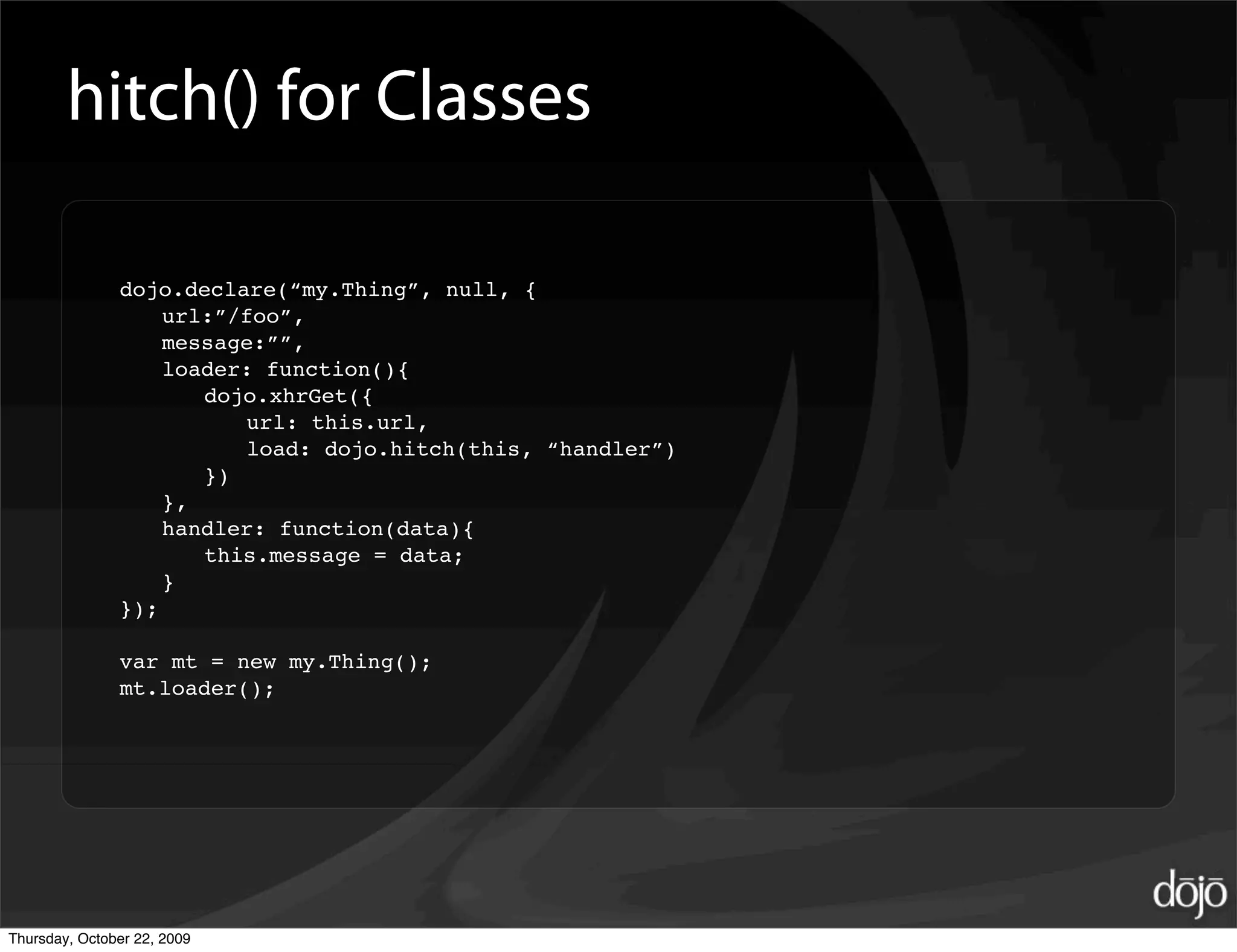 hitch() for Classes

               dojo.declare(“my.Thing”, null, {
                   url:”/foo”,
                   message:””,
                   loader: function(){
                      dojo.xhrGet({
                         url: this.url,
                         load: dojo.hitch(this, “handler”)
                      })
                   },
                   handler: function(data){
                      this.message = data;
                   }
               });

               var mt = new my.Thing();
               mt.loader();




Thursday, October 22, 2009
 