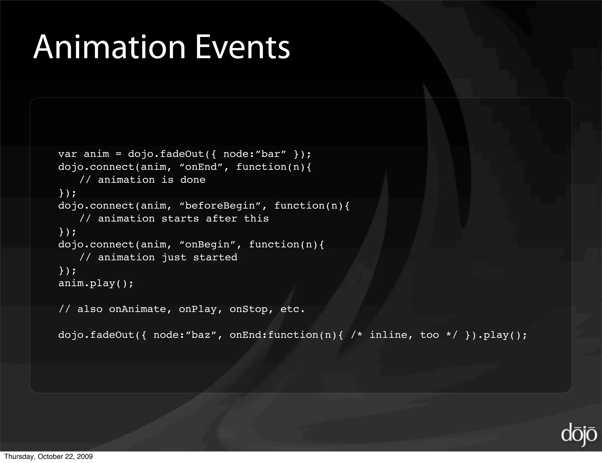 Animation Events

               var anim = dojo.fadeOut({ node:”bar” });
               dojo.connect(anim, “onEnd”, function(n){
                   // animation is done
               });
               dojo.connect(anim, “beforeBegin”, function(n){
                   // animation starts after this
               });
               dojo.connect(anim, “onBegin”, function(n){
                   // animation just started
               });
               anim.play();

               // also onAnimate, onPlay, onStop, etc.

               dojo.fadeOut({ node:”baz”, onEnd:function(n){ /* inline, too */ }).play();




Thursday, October 22, 2009
 