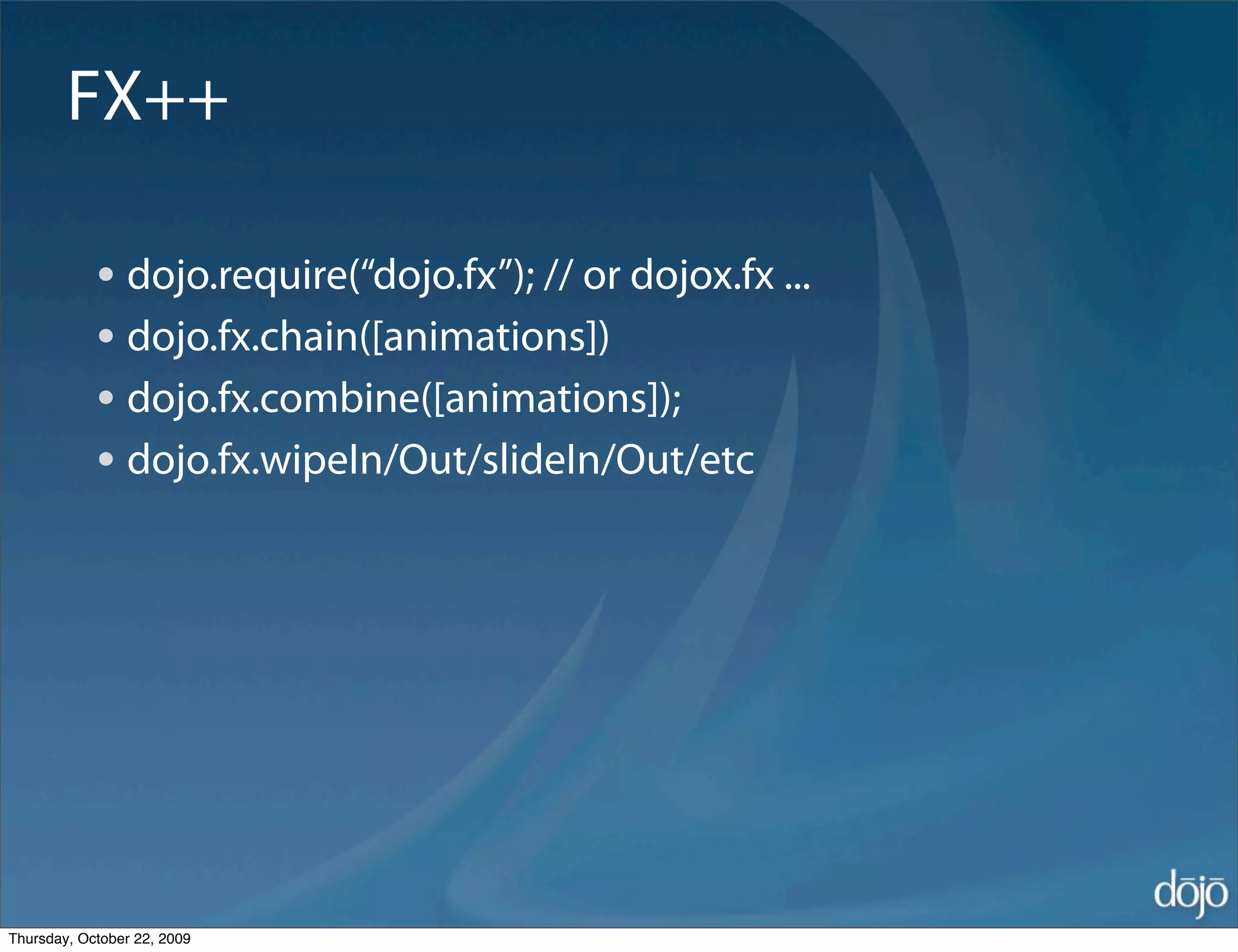 FX++

            • dojo.require(“dojo.fx”); // or dojox.fx ...
            • dojo.fx.chain([animations])
            • dojo.fx.combine([animations]);
            • dojo.fx.wipeIn/Out/slideIn/Out/etc




Thursday, October 22, 2009
 