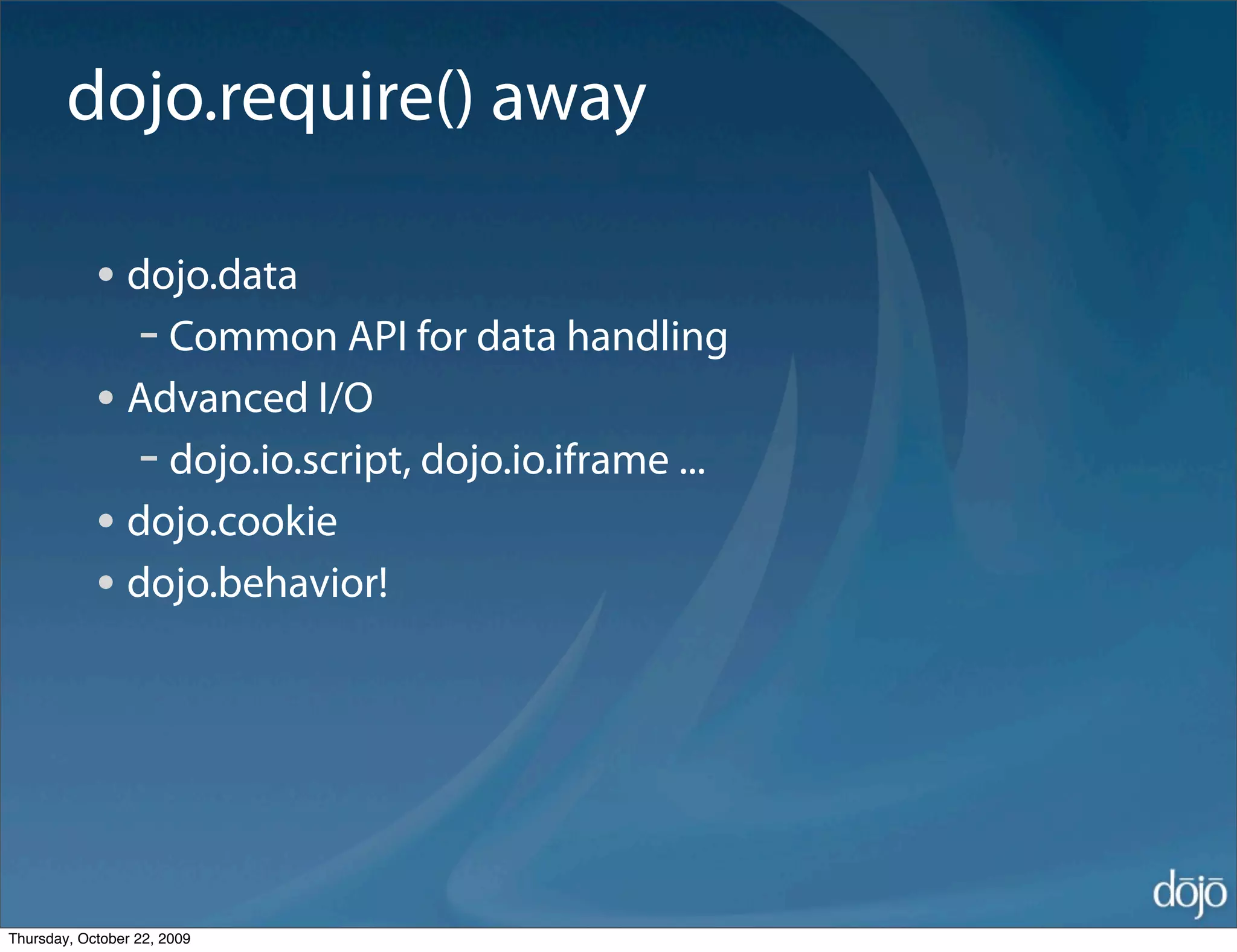 dojo.require() away

            • dojo.data
              - Common API for data handling
            • Advanced I/O
              - dojo.io.script, dojo.io.iframe ...
            • dojo.cookie
            • dojo.behavior!




Thursday, October 22, 2009
 