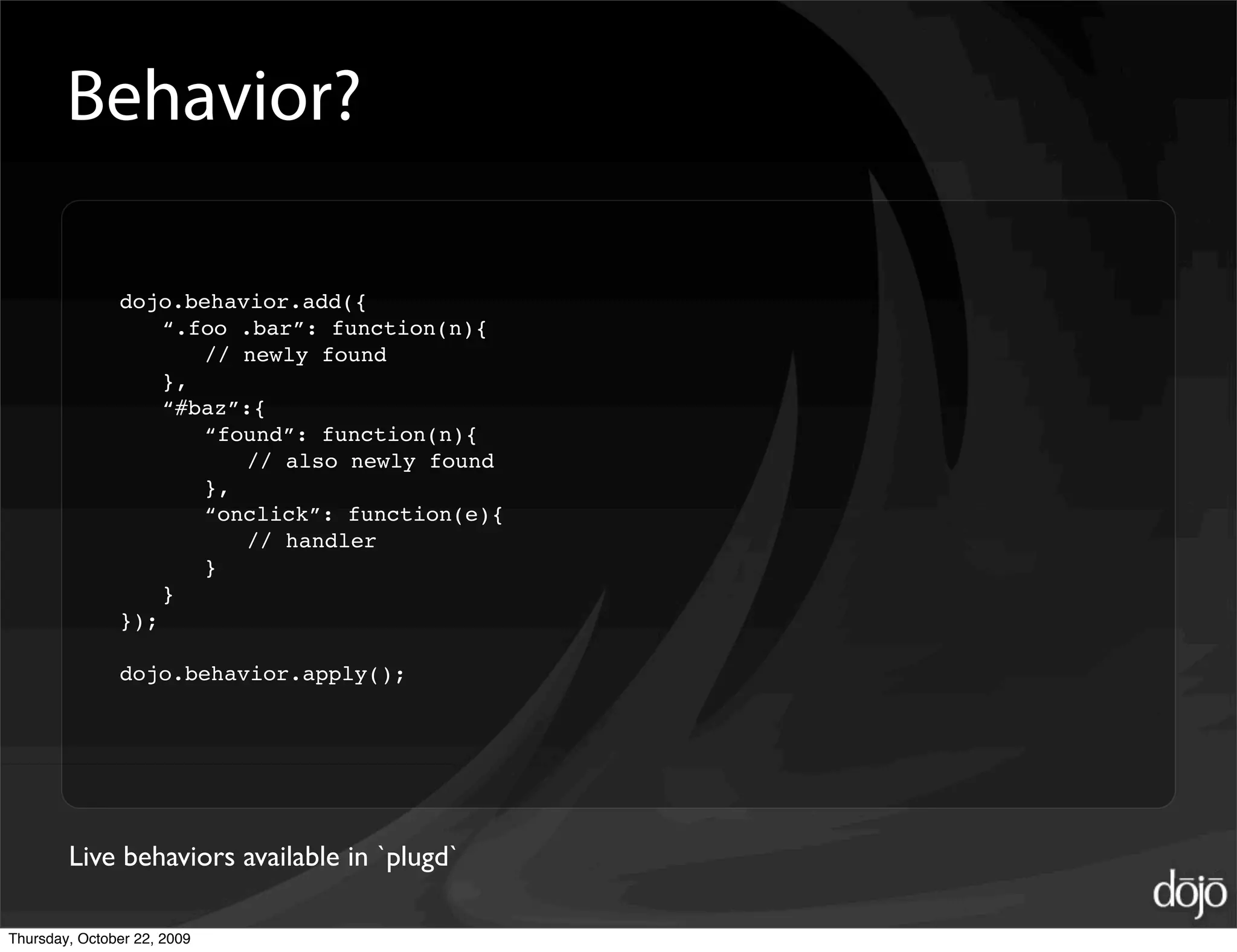 Behavior?

               dojo.behavior.add({
                   “.foo .bar”: function(n){
                      // newly found
                   },
                   “#baz”:{
                      “found”: function(n){
                         // also newly found
                      },
                      “onclick”: function(e){
                         // handler
                      }
                   }
               });

               dojo.behavior.apply();




        Live behaviors available in `plugd`

Thursday, October 22, 2009
 
