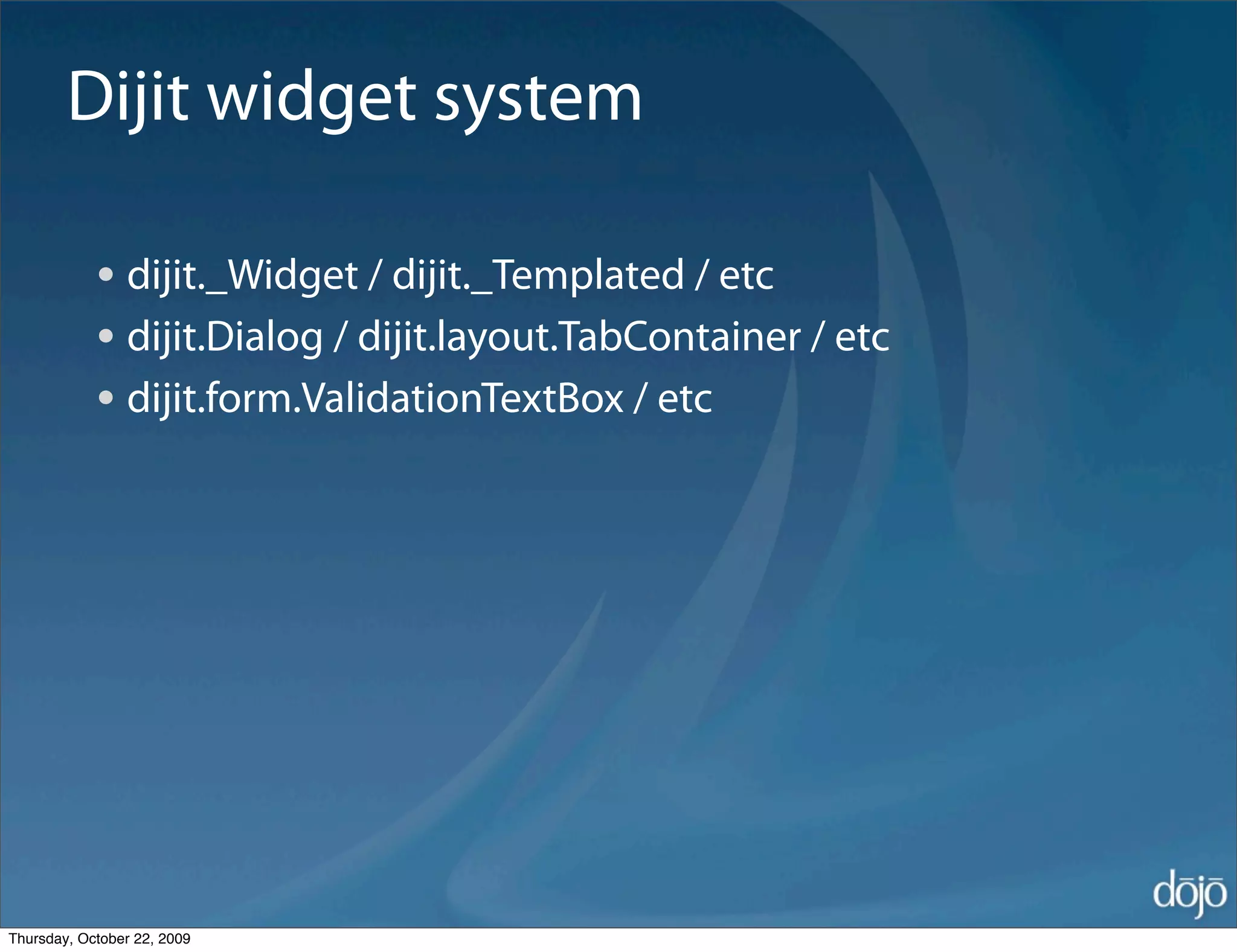 Dijit widget system

            • dijit._Widget / dijit._Templated / etc
            • dijit.Dialog / dijit.layout.TabContainer / etc
            • dijit.form.ValidationTextBox / etc




Thursday, October 22, 2009
 