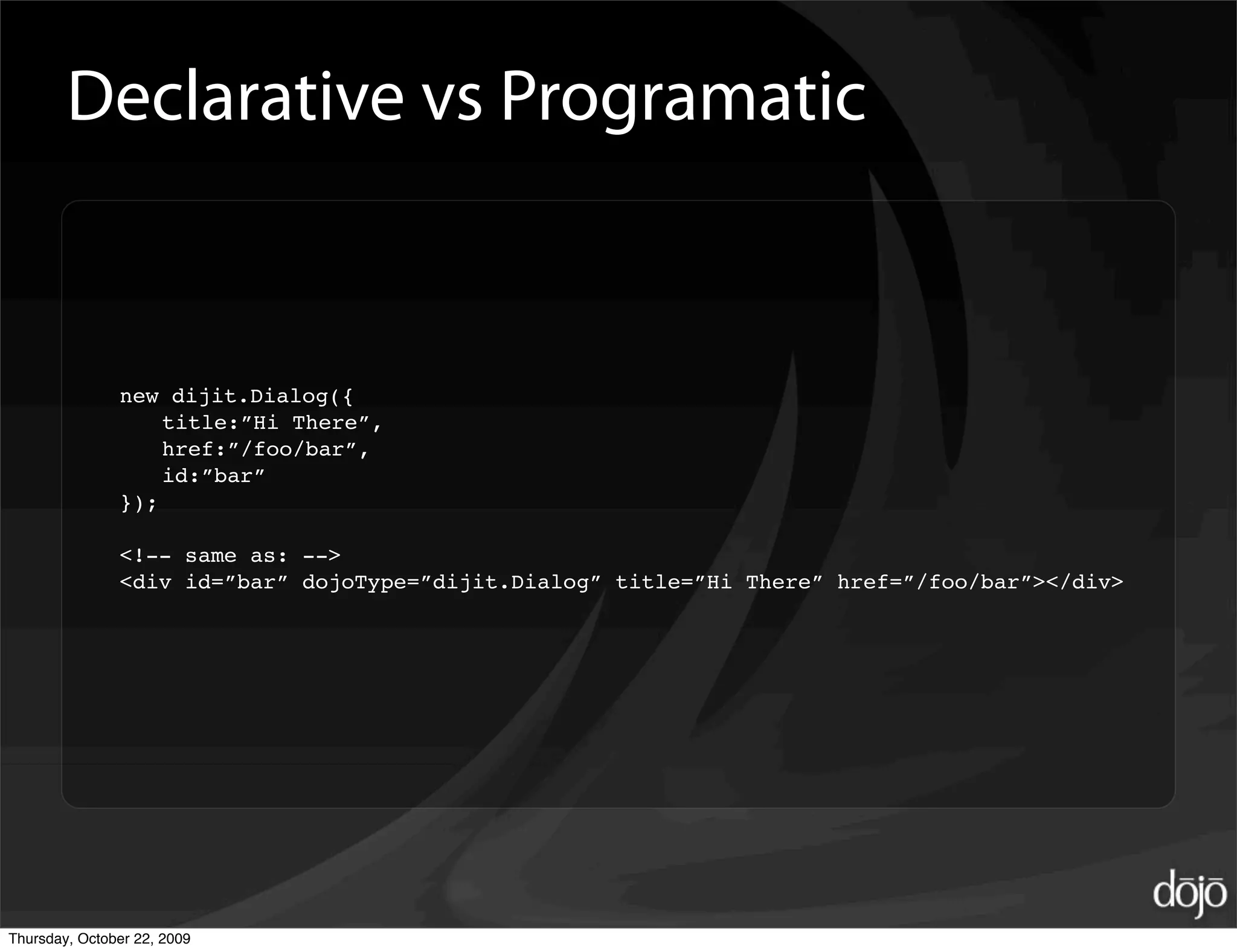 Declarative vs Programatic


               new dijit.Dialog({
                   title:”Hi There”,
                   href:”/foo/bar”,
                   id:”bar”
               });

               <!-- same as: -->
               <div id=”bar” dojoType=”dijit.Dialog” title=”Hi There” href=”/foo/bar”></div>




Thursday, October 22, 2009
 