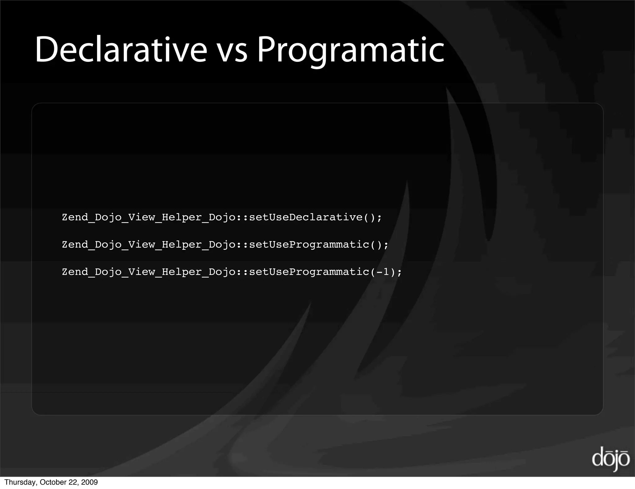 Declarative vs Programatic



               Zend_Dojo_View_Helper_Dojo::setUseDeclarative();

               Zend_Dojo_View_Helper_Dojo::setUseProgrammatic();

               Zend_Dojo_View_Helper_Dojo::setUseProgrammatic(-1);




Thursday, October 22, 2009
 