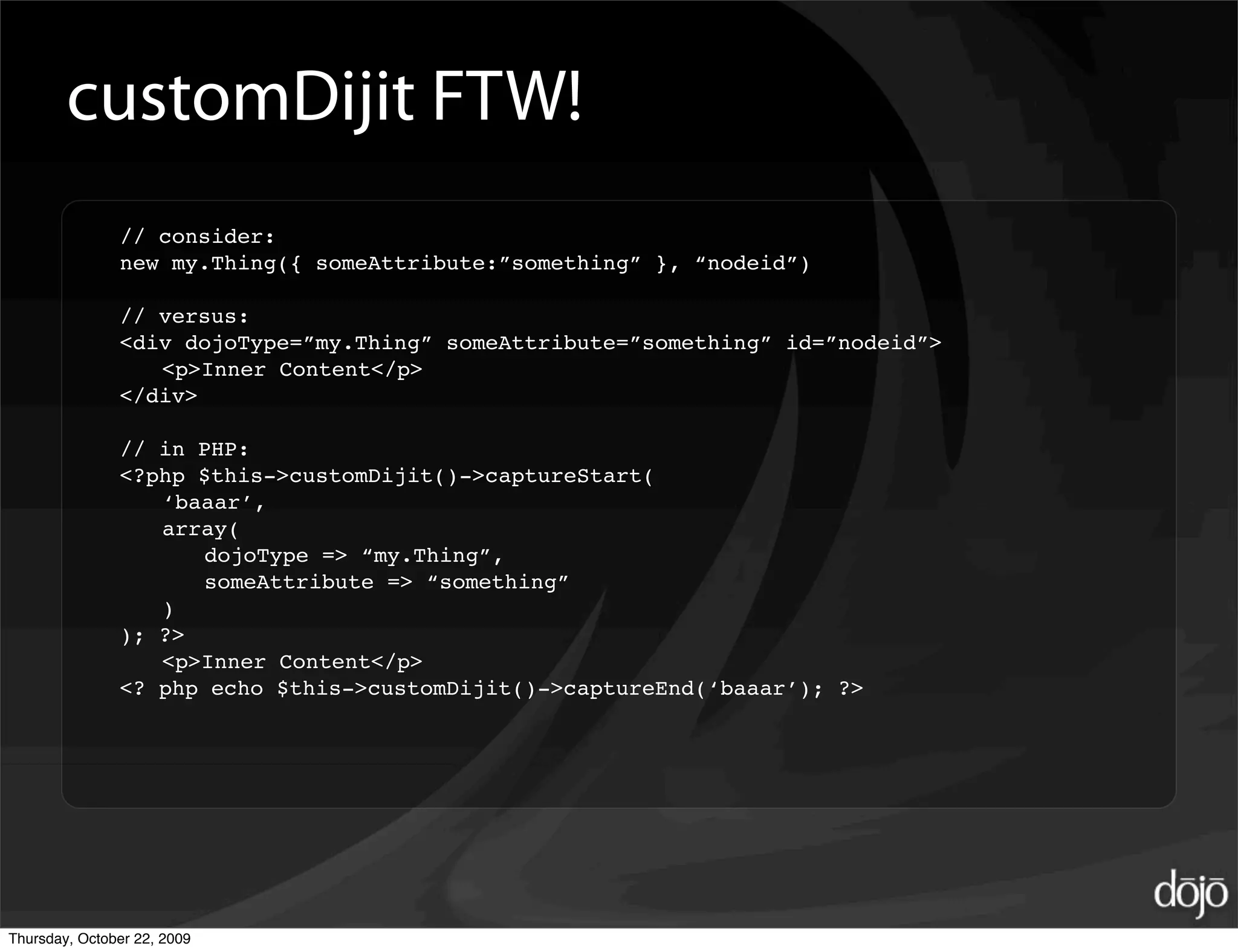 customDijit FTW!
               // consider:
               new my.Thing({ someAttribute:”something” }, “nodeid”)

               // versus:
               <div dojoType=”my.Thing” someAttribute=”something” id=”nodeid”>
                  <p>Inner Content</p>
               </div>

               // in PHP:
               <?php $this->customDijit()->captureStart(
                  ‘baaar’,
                  array(
                     dojoType => “my.Thing”,
                     someAttribute => “something”
                  )
               ); ?>
                  <p>Inner Content</p>
               <? php echo $this->customDijit()->captureEnd(‘baaar’); ?>




Thursday, October 22, 2009
 