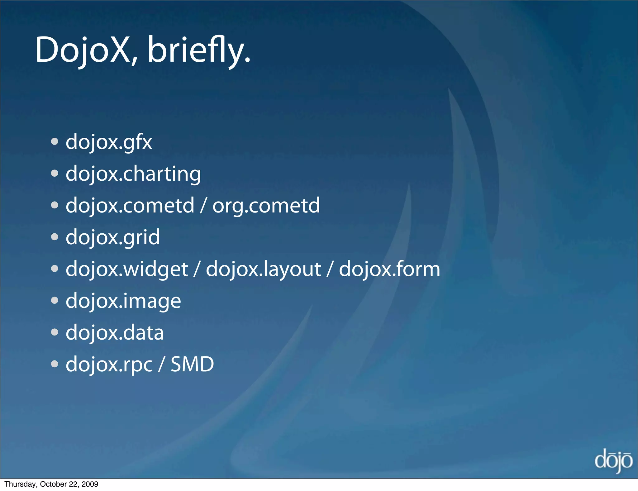 DojoX, brieﬂy.

            • dojox.gfx
            • dojox.charting
            • dojox.cometd / org.cometd
            • dojox.grid
            • dojox.widget / dojox.layout / dojox.form
            • dojox.image
            • dojox.data
            • dojox.rpc / SMD


Thursday, October 22, 2009
 