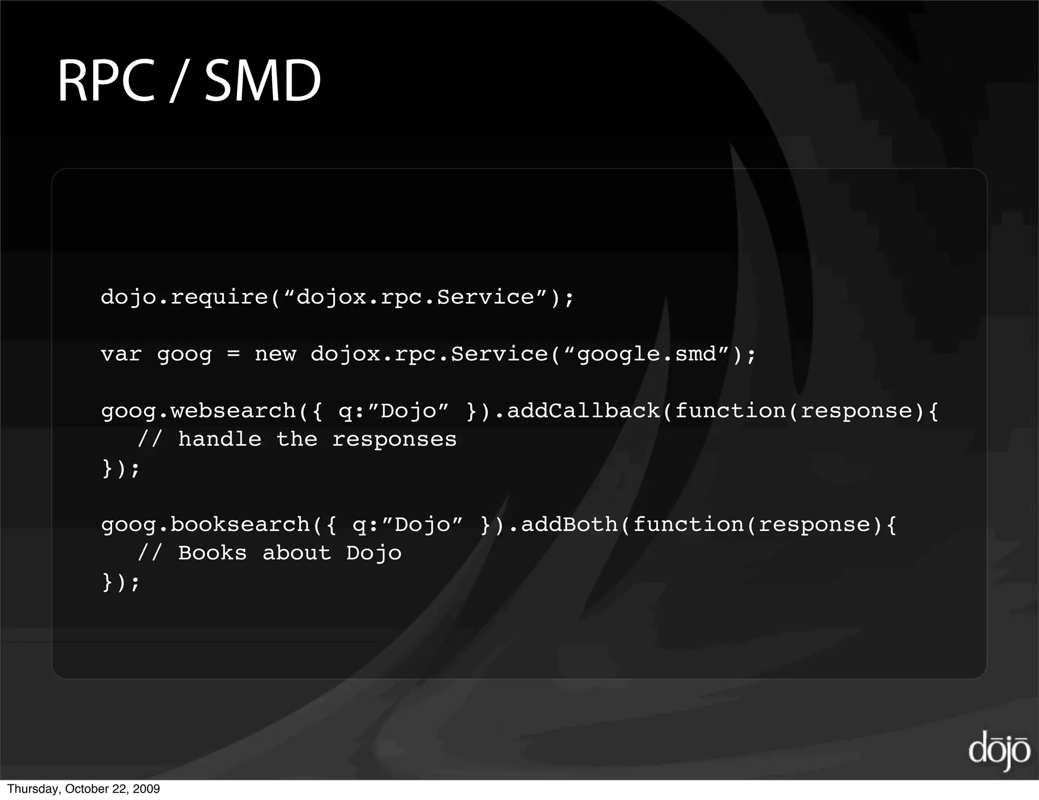 RPC / SMD


               dojo.require(“dojox.rpc.Service”);

               var goog = new dojox.rpc.Service(“google.smd”);

               goog.websearch({ q:”Dojo” }).addCallback(function(response){
                  // handle the responses
               });

               goog.booksearch({ q:”Dojo” }).addBoth(function(response){
                  // Books about Dojo
               });




Thursday, October 22, 2009
 