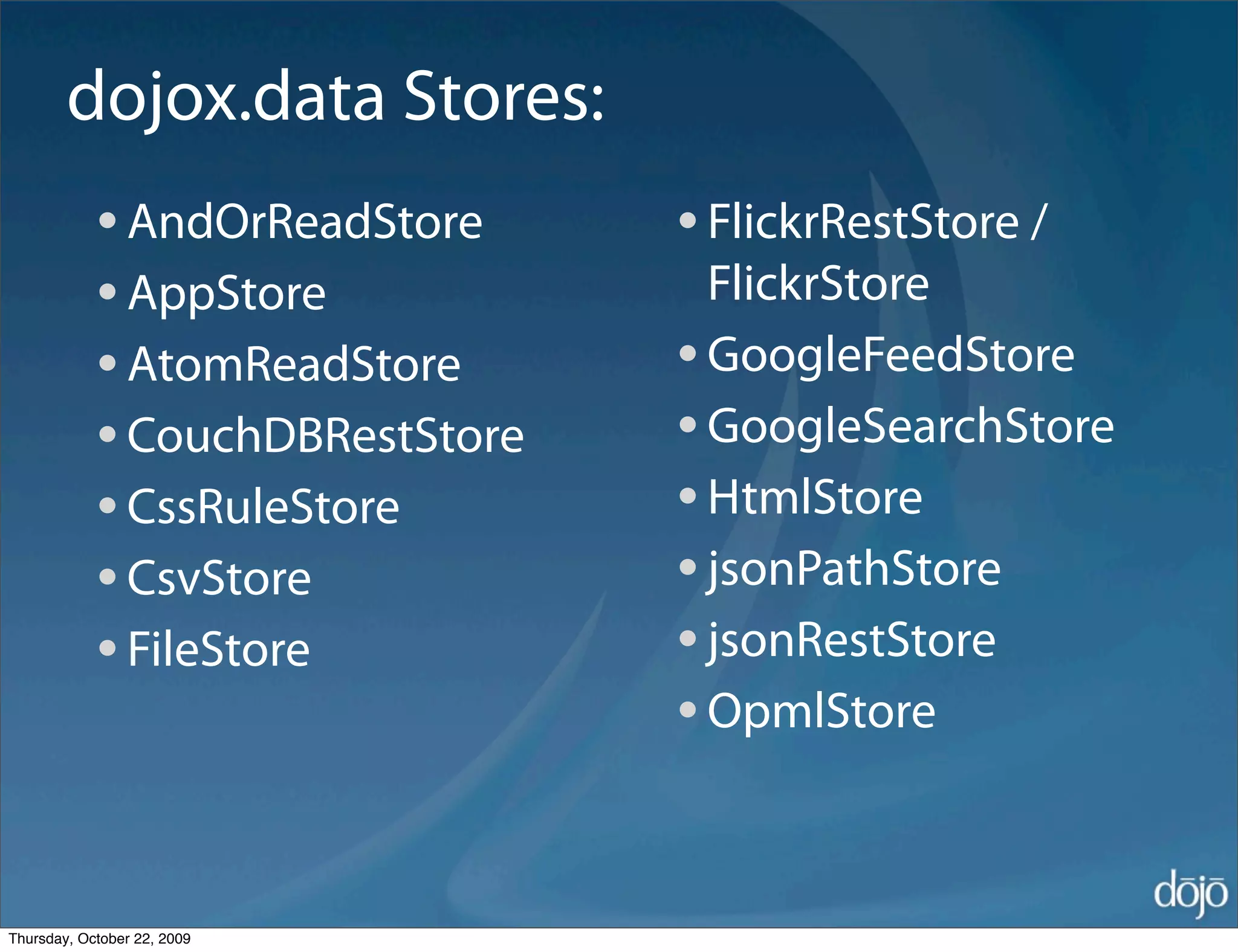 dojox.data Stores:
            • AndOrReadStore     • FlickrRestStore /
            • AppStore             FlickrStore
            • AtomReadStore      • GoogleFeedStore
            • CouchDBRestStore   • GoogleSearchStore
            • CssRuleStore       • HtmlStore
            • CsvStore           • jsonPathStore
            • FileStore          • jsonRestStore
                                 • OpmlStore

Thursday, October 22, 2009
 