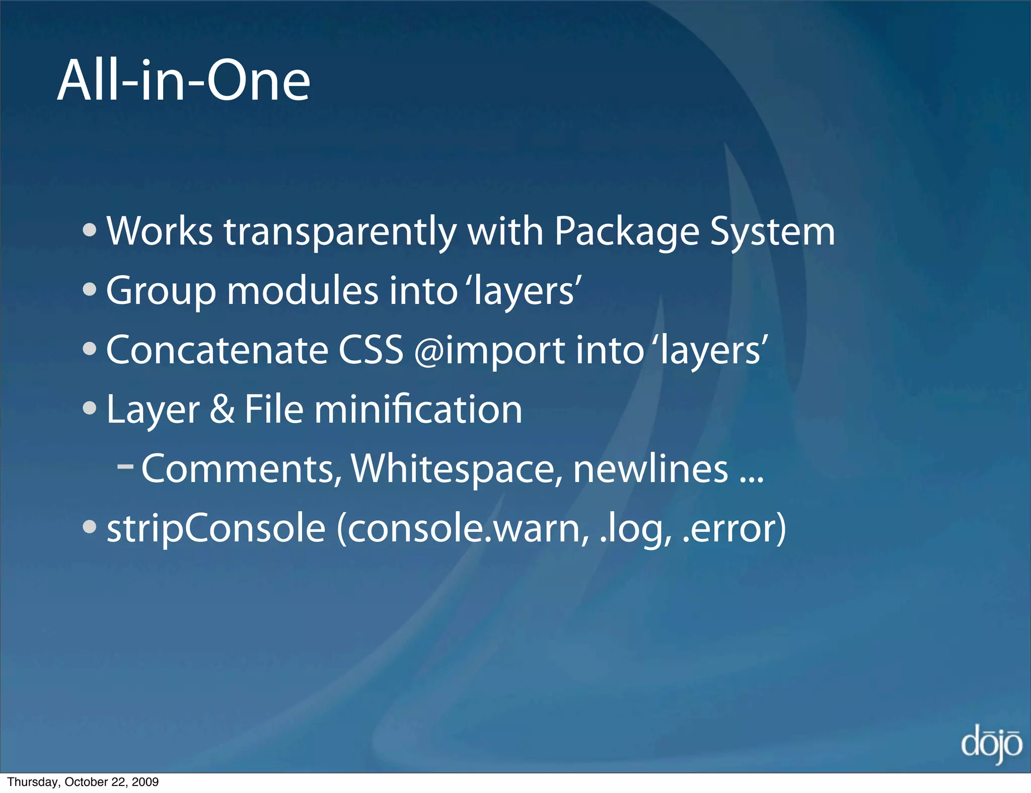 All-in-One

            • Works transparently with Package System
            • Group modules into ‘layers’
            • Concatenate CSS @import into ‘layers’
            • Layer & File miniﬁcation
               - Comments, Whitespace, newlines ...
            • stripConsole (console.warn, .log, .error)


Thursday, October 22, 2009
 