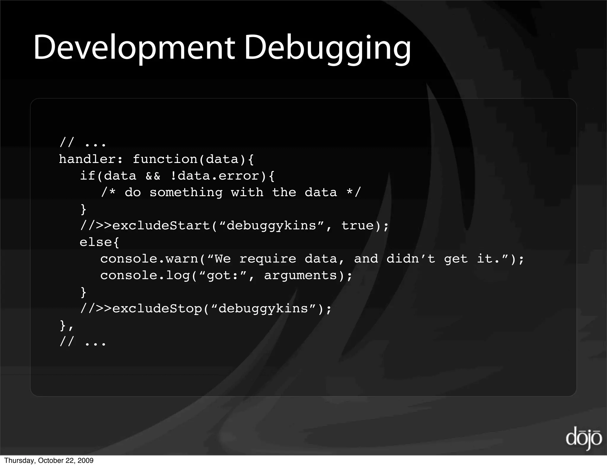 Development Debugging

               // ...
               handler: function(data){
                  if(data && !data.error){
                     /* do something with the data */
                  }
                  //>>excludeStart(“debuggykins”, true);
                  else{
                     console.warn(“We require data, and didn’t get it.”);
                     console.log(“got:”, arguments);
                  }
                  //>>excludeStop(“debuggykins”);
               },
               // ...




Thursday, October 22, 2009
 