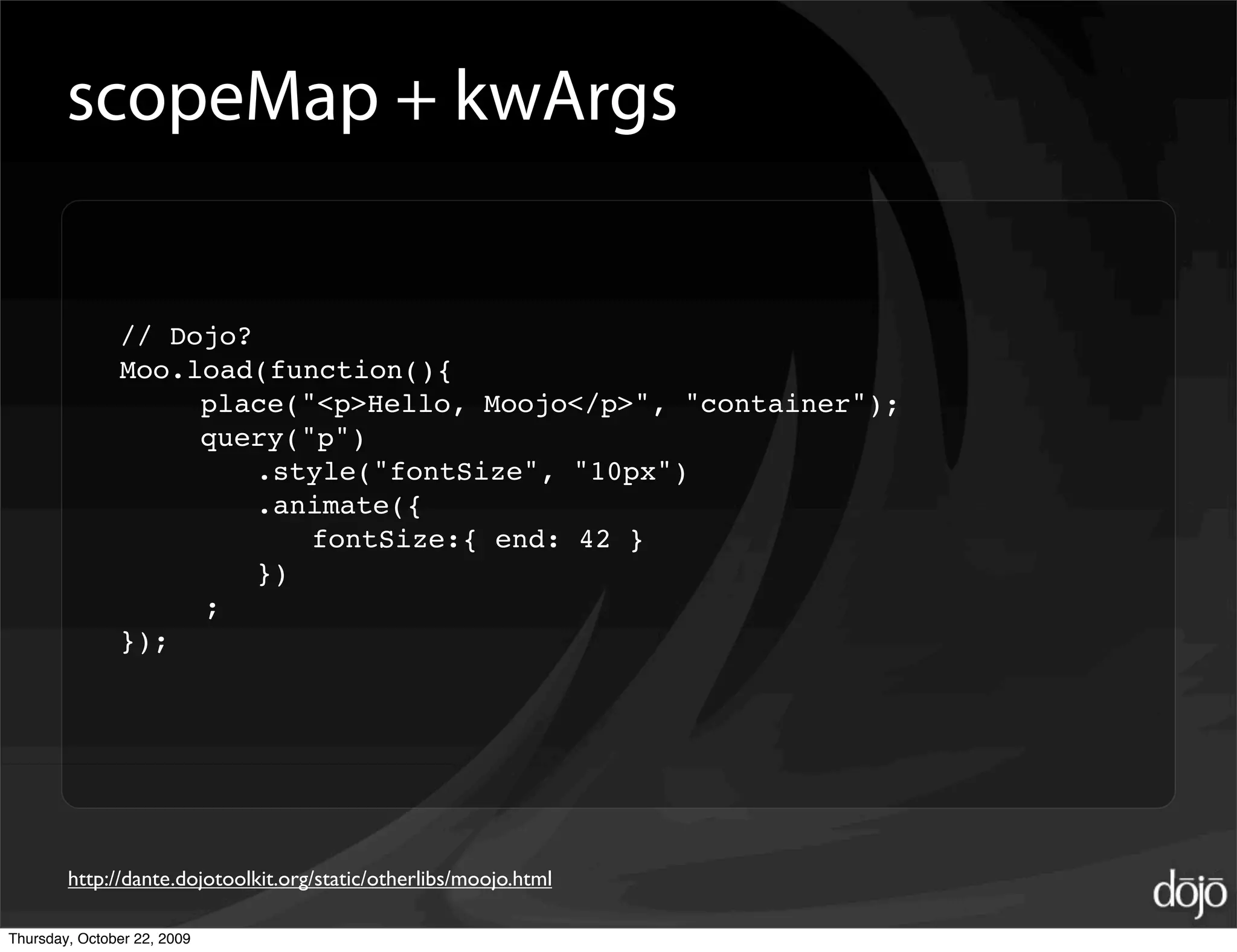 scopeMap + kwArgs


               // Dojo?
               Moo.load(function(){
               
    place("<p>Hello, Moojo</p>", "container");
               
    query("p")
               
    
 .style("fontSize", "10px")
               
    
 .animate({
               
    
 
 fontSize:{ end: 42 }
               
    
 })
                    ;
               });




        http://dante.dojotoolkit.org/static/otherlibs/moojo.html

Thursday, October 22, 2009
 