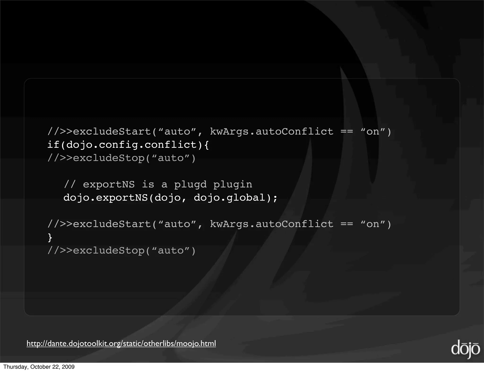//>>excludeStart(“auto”, kwArgs.autoConflict == “on”)
               if(dojo.config.conflict){
               //>>excludeStop(“auto”)

                     // exportNS is a plugd plugin
                     dojo.exportNS(dojo, dojo.global);

               //>>excludeStart(“auto”, kwArgs.autoConflict == “on”)
               }
               //>>excludeStop(“auto”)




        http://dante.dojotoolkit.org/static/otherlibs/moojo.html

Thursday, October 22, 2009
 